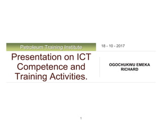 Petroleum Training Institute
Presentation on ICT
Competence and
Training Activities.
OGOCHUKWU EMEKA
RICHARD
18 - 10 - 2017
1
 