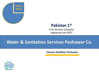 Pakistan 1st 
Civic Services Company 
registered with SECP 
What’s 
New? 
Water & Sanitation Services Peshawar Co. 
Clean Healthier Peshawar 
It is the responsibility of everyone 
not to waste water 
and keep clean streets and the city. 
