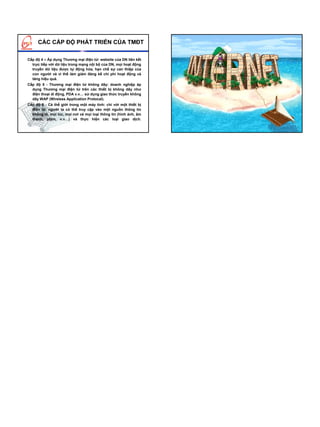 CÁC CẤP ĐỘ PHÁT TRIỂN CỦA TMĐT

Cấp độ 4 – Áp dụng Thương mại điện tử: website của DN liên kết
  trực tiếp với dữ liệu trong mạng nội bộ của DN, mọi hoạt động
  truyền dữ liệu được tự động hóa, hạn chế sự can thiệp của
  con người và vì thế làm giảm đáng kể chi phí hoạt động và
  tăng hiệu quả.
Cấp độ 5 - Thương mại điện tử không dây: doanh nghiệp áp
  dụng Thương mại điện tử trên các thiết bị không dây như
  điện thoại di động, PDA v.v… sử dụng giao thức truyền không
  dây WAP (Wireless Application Protocal).
Cấp độ 6 - Cả thế giới trong một máy tính: chỉ với một thiết bị
  điện tử, người ta có thể truy cập vào một nguồn thông tin
  khổng lồ, mọi lúc, mọi nơi và mọi loại thông tin (hình ảnh, âm
  thanh, phim, v.v…) và thực hiện các loại giao dịch.
 