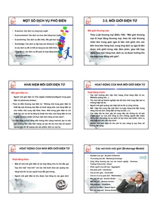 MỘT SỐ DỊCH VỤ PHỔ BIẾN                                                       3.5. MÔI GIỚI ĐIỆN TỬ


 • E-service: Các dịch vụ công trực tuyến                              Môi giới thương mại:

 • E-procurement: Các dịch vụ mua, bán hàng trực tuyến                     Theo Luật thương mại (Điều 150): “Môi giới thương
                                                                           mại là hoạt động thương mại, theo đó một thương
 • E-auctioning: Các dịch vụ đấu thầu, đấu giá trực tuyến
                                                                           nhân làm trung gian (gọi là bên môi giới) cho các
 • Knowledge: Các dịch vụ tập hợp các thông tin. Cụ thể
                                                                           bên mua bán hàng hoá, cung ứng dịch vụ (gọi là bên
    là các dịch vụ để có thể sử dụng lại các kiến thức, kỹ
                                                                           được môi giới) trong việc đàm phán, giao kết hợp
    năng đã có, các dịch vụ để quản lý hoạt động doanh
                                                                           đồng mua bán hàng hoá, dịch vụ và được hưởng thù
    nghiệp (workflow).
                                                                           lao theo hợp đồng môi giới”.




               KHÁI NIỆM MÔI GIỚI ĐIỆN TỬ                                        HOẠT ĐỘNG CỦA NHÀ MÔI GIỚI ĐIỆN TỬ


Môi giới điện tử :                                                     Hoạt động chính:
                                                                       • Tạo môi trường làm việc trên mạng (Cửa hàng điện tử ảo,
  Người môi giới điện tử (The digital middleman)/Người trung gian        Website quảng cáo…).
  điện tử (electronic-broker).                                         • Thu hút một số doanh nghiệp vào đó (các nhà cung cấp) tạo ra
                                                                         những hiệp hội ảo.
- Theo từ điển thương mại điện tử: “Những nhà trung gian điện tử
                                                                       • Người môi giới quảng cáo hiệp hội ảo đó ra công chúng.
  thiết lập site thương mại điện tử dưới dạng siêu cửa hàng điện tử
                                                                       • Mỗi hiệp hội cung cấp một dịch vụ hoặc hàng hoá đặc trưng
  cho nhiều nhà cung cấp khác nhau. Nhà trung gian điện tử chỉ           riêng như du lịch, hàng điện tử hay xe ôtô...v.v.
  thiết lập các cơ sở hạ tầng kỹ thuật cho siêu cửa hàng điện tử mà    • Các hiệp hội ảo như vậy sẽ cung cấp các thông tin về sản
                                                                         phẩm, dịch vụ của mỗi công ty cho những người đến thăm
  không có trách nhiệm về thực hiện đơn hàng và bảo hành”.
                                                                         trang chủ, cho phép họ so sánh và lựa chọn sản phẩm, dịch vụ
́- Là một công ty/một hãng viễn thông trên mạng internet, tạo ra một     phù hợp với yêu cầu của mình.
  môi trường làm việc trên mạng và sau đó thu hút một số doanh         • Người môi giới điện tử thu phí từ các công ty tuỳ theo số
                                                                         lượng đặt hàng.
  nghiệp vào đó để quảng cáo sản phẩm, dịch vụ của họ.




          HOẠT ĐỘNG CỦA NHÀ MÔI GIỚI ĐIỆN TỬ                                      Các mô hình môi giới (Brokerage Model)

                                                                       •   Mua/Bán trọn gói - Buy/Sell Fulfillment
                                                                       •   Thị trường trao đổi - Marketing Exchange
 Hoạt động khác:
                                                                       •   Cộng đồng thương mại của các doanh nghiệp - Business
 • Một số nhà môi giới điện tử lại hoạt động như là nhà đấu giá            Trading Community – Buyer
                                                                       •   Nhiều người mua kết hợp - Aggregator
    hay như một “chợ trời” nơi các nhà buôn đưa các quảng cáo
                                                                       •   Nhà phân phối – Distributor
    hàng hoá lên và các người mua đấu giá chúng.
                                                                       •   Chợ ảo đơn giản - Virtual Mall

 • Người môi giới điện tử thu được hoa hồng từ các giao dịch           •   Chợ ảo có xử lý giao dịch - Metamediary
                                                                       •   Môi giới đấu giá - Auction Broker
    đó.
                                                                       •   Mua đấu giá - Reverse Auction
                                                                       •   Rao mua bán - Classifieds
                                                                       •   Dịch vụ tìm kiếm – Search Agent
                                                                       •   Môi giới tặng quà - Bounty Broker
 