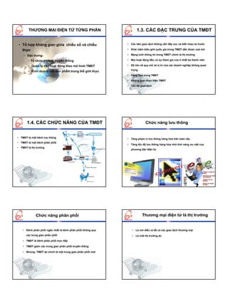 THƯƠNG MẠI ĐIỆN TỬ TỪNG PHẦN                                 1.3. CÁC ĐẶC TRƯNG CỦA TMĐT


 • Tổ hợp không gian giữa chiều số và chiều                   • Các bên giao dịch không cần tiếp xúc và biết nhau từ trước

   thực                                                       • Khái niệm biên giới quốc gia trong TMĐT dần được xoá mờ

    – Đặc trưng:                                              • Mạng lưới thông tin trong TMĐT chính là thị trường

        • Tổ chức kinh tế truyền thống                        • Mọi hoạt động đều có sự tham gia của ít nhất ba thành viên

        • Quản lý các hoạt động theo mô hình TMĐT             • Độ lớn về quy mô và vị trí của các doanh nghiệp không quan
                                                                trọng
        • Kinh doanh các sản phẩm trong thế giới thực
                                                              • Hàng hoá trong TMĐT

                                                              • Không gian thực hiện TMĐT

                                                              • Tốc độ giao dịch




       1.4. CÁC CHỨC NĂNG CỦA TMĐT                                          Chức năng lưu thông


• TMĐT là một kênh lưu thông                                  • Tăng phạm vi lưu thông hàng hóa trên toàn cầu
• TMĐT là một kênh phân phối
                                                              • Tăng tốc độ lưu thông hàng hóa nhờ tính năng ưu việt của
• TMĐT là thị trường
                                                                phương tiện điện tử.




             Chức năng phân phối                                         Thương mại điện tử là thị trường


    • Kênh phân phối ngắn nhất là kênh phân phối không qua       • Là nơi diễn ra tất cả các giao dịch thương mại
      các trung gian phân phối                                   • Là một thị trường ảo
    • TMĐT là kênh phân phối trực tiếp

    • TMĐT giảm các trung gian phân phối truyền thống

    • Nhưng: TMĐT lại chính là một trung gian phân phối mới
 
