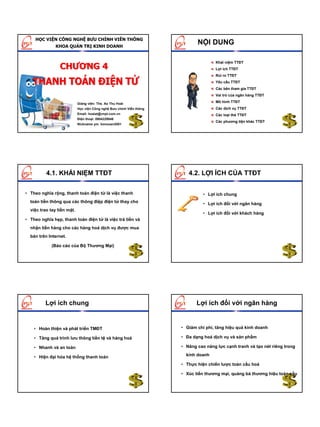 HỌC VIỆN CÔNG NGHỆ BƯU CHÍNH VIỄN THÔNG
               KHOA QUẢN TRỊ KINH DOANH
                                                                             NỘI DUNG

                                                                                      Khái niệm TTĐT
                                                                                      Lợi ích TTĐT
                                                                                      Rủi ro TTĐT
                                                                                      Yêu cầu TTĐT
                                                                                      Các bên tham gia TTĐT
                                                                                      Vai trò của ngân hàng TTĐT

                            Giảng viên: Ths. Ao Thu Hoài
                                                                                      Mô hình TTĐT
                            Học viện Công nghệ Bưu chính Viễn thông                   Các dịch vụ TTĐT
                            Email: hoaiat@vnpt.com.vn                                 Các loại thẻ TTĐT
                            Điện thoại: 0904229946
                                                                                      Các phương tiện khác TTĐT
                            Nickname ym: bonxoan2001




          4.1. KHÁI NIỆM TTĐT                                            4.2. LỢI ÍCH CỦA TTĐT

• Theo nghĩa rộng, thanh toán điện tử là việc thanh                             • Lợi ích chung
  toán tiền thông qua các thông điệp điện tử thay cho                           • Lợi ích đối với ngân hàng
  việc trao tay tiền mặt.
                                                                                • Lợi ích đối với khách hàng
• Theo nghĩa hẹp, thanh toán điện tử là việc trả tiền và
  nhận tiền hàng cho các hàng hoá dịch vụ được mua
  bán trên Internet.

            (Báo cáo của Bộ Thương Mại)




         Lợi ích chung                                                       Lợi ích đối với ngân hàng


    • Hoàn thiện và phát triển TMĐT                                   • Giảm chi phí, tăng hiệu quả kinh doanh

    • Tăng quá trình lưu thông tiền tệ và hàng hoá                    • Đa dạng hoá dịch vụ và sản phẩm

    • Nhanh và an toàn                                                • Nâng cao năng lực cạnh tranh và tạo nét riêng trong

    • Hiện đại hóa hệ thống thanh toán                                  kinh doanh

                                                                      • Thực hiện chiến lược toàn cầu hoá

                                                                      • Xúc tiến thương mại, quảng bá thương hiệu toàn cầu
 