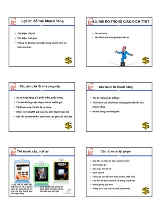 Lợi ích đối với khách hàng                       4.3. RỦI RO TRONG GIAO DỊCH TTĐT


    • Tiết kiệm chi phí                                     • Các loại rủi ro

    • Tiết kiệm thời gian                                   • Vấn đề bảo mật trong giao dịch điện tử


    • Thông tin liên lạc với ngân hàng nhanh hơn và
       hiệu quả hơn




         Các rủi ro từ lỗi nhà cung cấp                             Các rủi ro từ khách hàng


   • Sự cố hoạt động: Lỗi phần mềm, phần cứng             • Thẻ bị mất cắp, bị thất lạc

   • Chủ thẻ không nhận được thẻ do NHPH gửi              • Tài khoản của chủ thẻ bị lợi dụng do bất cẩn của

   • Tài khoản của chủ thẻ bị lợi dụng                      khách hàng

   • Nhân viên CSCNT giả mạo hóa đơn thanh toán thẻ       • Khách hàng làm hỏng thẻ

   • Bất cẩn của NVNH khi thực hiện các yêu cầu bảo mật




      Thẻ bị mất cắp, thất lạc                                        Các rủi ro do tội phạm


           1                                      3       • Sửa đổi, sao chép dữ liệu hoặc phần mềm
                            2
                                                          • Tạo băng từ giả

                                                          • Sao chụp, làm giả thẻ

                                                          • Đánh cắp thẻ

                                                          • Thẻ bị giả mạo để thanh toán qua thư, điện thoại

                                                          • Làm đơn xin phát hành thẻ với thông tin giả mạo

  Chủ thẻ bị mất cắp,                                     • Không ghi lại giao dịch
thất lạc thẻ và bị người      Các tổ chức tội phạm lợi
khác sử dụng trước khi      dụng đánh thông tin và thực   • Thông tin bị truy cập trái phép qua internet
chủ thẻ kịp thông báo       hiện các giao dịch giả
cho ngân hàng
 