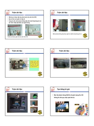 Trộm dữ liệu                                                   Trộm dữ liệu

• Một lớp vỏ được đặt vào phía trước khe cắm thẻ ATM
• Đọc số thẻ và truyền tín hiệu đi.
• Cùng lúc đó, một camera không dây nằm dưới hộp đựng tờ rơi
  sẽ "nhìn" thấy mật khẩu của người dùng.




                                                               Một camera không dây được gắn bí mật lên hộp đựng tờ rơi.

Thiết bị sẽ được gắn lên khe cắm thẻ ATM




        Trộm dữ liệu                                                       Trộm dữ liệu




        Trộm dữ liệu                                                   Tạo bằng từ giả


                                                               • Bọn tội phạm dùng thiết bị chuyên dụng thu hồi
                                                                 thông tin thẻ qua việc quét thẻ từ.
 