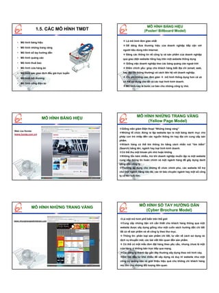 MÔ HÌNH BẢNG HIỆU
                  1.5. CÁC MÔ HÌNH TMĐT                              (Poster/ Billboard Model)

                                                    Là mô hình đơn giản nhất
  • Mô hình bảng hiệu
                                                    Dễ dàng đưa thương hiệu của doanh nghiệp tiếp cận với
  • Mô hình những trang vàng
                                                  người tiêu dùng trên Internet.
  • Mô hình sổ tay hướng dẫn
                                                    Đăng các thông tin về công ty và sản phẩm của doanh nghiệp
  • Mô hình quảng cáo                             qua giao diện website riêng hay trên một website thông dụng
  • Mô hình thuê bao                                Giống việc doanh nghiệp treo các bảng quảng cáo ngoài trời
  • Mô hình cửa hàng ảo                             Điểm chính yếu: giúp cho khách hàng biết địa chỉ (email, web,

  • Mô hình sàn giao dịch đấu giá trực tuyến      hay địa chỉ thông thường) và cách liên hệ với doanh nghiệp.

  • Mô hình hội thương                              Chi phí không cao, đơn giản     mô hình thông dụng hơn cả và
                                                  có thể sử dụng cho tất cả các loại hình kinh doanh.
  • Mô hình cổng điện tử
                                                    Mô hình này là bước cơ bản cho những công ty nhỏ.




                                                              MÔ HÌNH NHỮNG TRANG VÀNG
                       MÔ HÌNH BẢNG HIỆU
                                                                   (Yellow Page Model)
                                                 Giống niên giám Điện thoại “Những trang vàng”
Web của Honda:
                                                 Những tổ chức đứng ra lập website tạo ra một bảng danh mục cho
(www.honda.com.vn)
                                               phép con trỏ nhấp đến các nguồn thông tin hay địa chỉ cung cấp sản
                                               phẩm.
                                                 Khách hàng có thể tìm thông tin bằng cách nhấn nút “tìm kiếm”
                                               (Search) bằng tên, ngành hay loại hình kinh doanh.
                                                 Có thể thu một khoản phí nhỏ hoặc không
                                                 Không tốn kém nhiều, trừ khi doanh nghiệp muốn lập ra một website
                                               cung cấp thông tin hoàn chỉnh và một ngành hàng để gây dựng danh
                                               tiếng cho công ty.
                                                 Thường áp dụng cho những tổ chức chính phủ, các website hỗ trợ
                                               cho một ngành hàng nào đó, các tờ báo chuyên ngành hay một số công
                                               ty có tên tuổi lớn.




                                                                MÔ HÌNH SỔ TAY HƯỚNG DẪN
              MÔ HÌNH NHỮNG TRANG VÀNG
                                                                   (Cyber Brochure Model)

                                                 Là một mô hình phổ biến trên thế giới
www.nhungtrangwebvietnam.com
                                                 Cung cấp những tiện ích cần thiết cho khách hàng thông qua một
                                               website được xây dựng giống như một cuốn sách hướng dẫn chi tiết
                                               tất cả về sản phẩm và về công ty theo thư mục.
                                                  Thông tin: phân loại sản phẩm chi tiết, tư vấn về cách sử dụng và
                                               dịch vụ khuyến mãi, các bài viết liên quan đến sản phẩm.
                                                  Có thể có một mẫu đơn đặt hàng theo yêu cầu, nhưng chưa là một
                                               cửa hàng vì không bán trực tiếp qua mạng.
                                                 Các công ty thành lập gần đây thường xây dựng theo mô hình này.
                                                 Đòi hỏi đầu tư khá nhiều để xây dựng và duy trì website như một
                                               công cụ quảng cáo và giới thiệu hiệu quả cho không chỉ khách hàng
                                               mà còn cho những đối tượng liên quan.
 