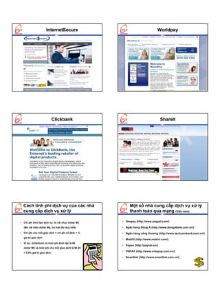 InternetSecure                                          Worldpay




                          Clickbank                                               ShareIt




  Cách tính phí dịch vụ của các nhà                      Một số nhà cung cấp dịch vụ xử lý
  cung cấp dịch vụ xử lý                                 thanh toán qua mạng (Việt nam)

• Chi phí khởi tạo dịch vụ: từ vài chục dollar Mỹ   • Onepay (http://www.paypal.com/)

  đến vài trăm dollar Mỹ, trả một lần duy nhất.     • Ngân hàng Đông Á (http://www.dongabank.com.vn/)
• Chi phí cho mỗi giao dịch = chi phí cố định + %   • Ngân hàng công thương (http://www.techcombank.com.vn/)
  giá trị giao dịch
                                                    • MobiVi (http://www.mobivi.com/)
• Ví dụ: 2checkout có mức phí khởi tạo là 49
                                                    • Payoo (http://paynet.vn/)
  dollar Mỹ và mức phí cho mỗi giao dịch là $0.45
                                                    • VNPAY (http://www.vntopup.com.vn/)
  + 5.5% giá trị giao dịch.
                                                    • Smartlink (http://www.smartlink.com.vn/)
 