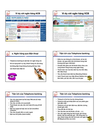 Ví dụ với ngân hàng ACB                             Ví dụ với ngân hàng VCB




    a. Ngân hàng qua điện thoại                           Tiện ích của Telephone banking

                                                     • Kiểm tra các thông tin về tài khoản: số dư tài
• Telephone banking là một tiện ích ngân hàng mà       khoản, các giao dịch trên tài khoản trong một
  khi sử dụng dịch vụ này, khách hàng chỉ cần dùng     khoảng thời gian nhất định

  hệ thống điện thoại thông thường để thực hiện      • Chuyển tiền giữa các tài khoản khác nhau của
                                                       cùng khách hàng trong cùng ngân hàng
  các thanh toán điện tử
                                                     • Thanh toán các hoá đơn định kỳ như tiền điện,
                                                       tiền điện thoại
                                                     • Yêu cầu thanh toán định kỳ (Standing Orders)
                                                     • Lệnh Thanh toán trực tiếp (Direct Debits) như phí
                                                       bảo hiểm, phí hội viên, tiền mua trả góp




    Tiện ích của Telephone banking                         Tiện ích của Telephone banking

• Yêu cầu phát hành lại thẻ hoặc PIN (mã số nhận     • Thông tin về số dư lưu ký chứng khoán
  dạng cá nhân)                                      • Thông tin kết quả khớp lệnh của các phiên giao
• Yêu cầu rút thấu chi (overdraft)                     dịch gần nhất
• Thoả thuận các yêu cầu mới hoặc bổ sung về thế     • Thông tin về các lệnh đặt mua, đặt bán chứng
  chấp                                                 khoán gần nhất
• Đặt mua ngoại tệ hoặc séc du lịch (travellers      • Thay đổi địa chỉ liên lạc
  cheques)
                                                     • Yêu cầu báo cáo tài khoản, sổ séc….v.v.
• Yêu cầu chuyển tiền ra nước ngoài
                                                     • Yêu cầu ngân hàng fax bản tỷ giá, giá chứng
• Đặt mua hối phiếu (bank drafts)
                                                       khoán, bản lãi suất tiền gửi…Khi dùng dịch vụ
                                                       này, khách hàng cần liên hệ trước với ngân hàng
                                                       để đăng ký số fax của mình.
 