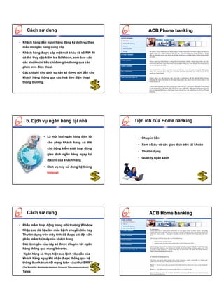 Cách sử dụng                                                               ACB Phone banking

• Khách hàng đến ngân hàng đăng ký dịch vụ theo
    mẫu do ngân hàng cung cấp
• Khách hàng được cấp một mật khẩu và số PIN để
    có thể truy cập kiểm tra tài khoản, xem báo cáo
    các khoản chi tiêu chỉ đơn giản thông qua các
    phím trên điện thoại.
• Các chi phí cho dịch vụ này sẽ được gửi đến cho
    khách hàng thông qua các hoá đơn điện thoại
    thông thường.




       b. Dịch vụ ngân hàng tại nhà                                         Tiện ích của Home banking


                        • Là một loại ngân hàng điện tử                      • Chuyển tiền
                           cho phép khách hàng có thể
                                                                             • Xem số dư và các giao dịch trên tài khoản
                           chủ động kiểm soát hoạt động
                                                                             • Thư tín dụng
                           giao dịch ngân hàng ngay tại
                                                                             • Quản lý ngân sách
                           địa chỉ của khách hàng

                        • Dịch vụ này sử dụng hệ thống
                           Intranet




        Cách sử dụng                                                                ACB Home banking

• Phần mềm hoạt động trong môi trường Window
• Nhập các dữ liệu lên mẫu Lệnh chuyển tiền hay
  Thư tín dụng trên máy tính đã được cài đặt sẵn
  phần mềm tại máy của khách hàng
• Các lệnh yêu cầu này sẽ được chuyển tới ngân
  hàng thông qua mạng Intranet.
•    Ngân hàng sẽ thực hiện các lệnh yêu cầu của
    khách hàng ngay khi nhận được thông qua hệ
    thống thanh toán nối mạng toàn cầu như SWIFT
    (The Social for Worldwide Interbank Financial Telecommunications) hay

    Telex.
 