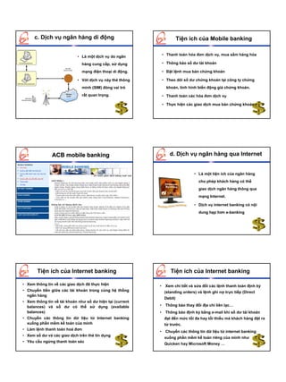 c. Dịch vụ ngân hàng di động                                       Tiện ích của Mobile banking

                                                               • Thanh toán hóa đơn dịch vụ, mua sắm hàng hóa
                            • Là một dịch vụ do ngân
                               hàng cung cấp, sử dụng          • Thông báo số dư tài khoản

                               mạng điện thoại di động.        • Đặt lệnh mua bán chứng khoán

                            • Với dịch vụ này thẻ thông        • Theo dõi số dư chứng khoán tại công ty chứng
                               minh (SIM) đóng vai trò           khoán, tình hình biến động giá chứng khoán.
                               rất quan trọng.                 • Thanh toán các hóa đơn dịch vụ

                                                               • Thực hiện các giao dịch mua bán chứng khoán




               ACB mobile banking                                 d. Dịch vụ ngân hàng qua Internet


                                                                                • Là một tiện ích của ngân hàng
                                                                                  cho phép khách hàng có thể
                                                                                  giao dịch ngân hàng thông qua
                                                                                  mạng Internet.

                                                                                • Dịch vụ internet banking có nội
                                                                                  dung hẹp hơn e-banking




       Tiện ích của Internet banking                               Tiện ích của Internet banking

• Xem thông tin về các giao dịch đã thực hiện              •    Xem chi tiết và sửa đổi các lệnh thanh toán định kỳ
• Chuyển tiền giữa các tài khoản trong cùng hệ thống            (standing orders) và lệnh ghi nợ trực tiếp (Direct
  ngân hàng
                                                                Debit)
• Xem thông tin về tài khoản như số dư hiện tại (current
  balances) và số dư có thể sử dụng (available             •    Thông báo thay đổi địa chỉ liên lạc…
  balances)                                                •    Thông báo định kỳ bằng e-mail khi số dư tài khoản
• Chuyển các thông tin dữ liệu từ Internet banking              đạt đến mức tối đa hay tối thiểu mà khách hàng đặt ra
  xuống phần mềm kế toán của mình                               từ trước.
• Làm lệnh thanh toán hoá đơn
                                                           •    Chuyển các thông tin dữ liệu từ internet banking
• Xem số dư và các giao dịch trên thẻ tín dụng
                                                                xuống phần mềm kế toán riêng của mình như
• Yêu cầu ngừng thanh toán séc
                                                                Quicken hay Microsoft Money …
 
