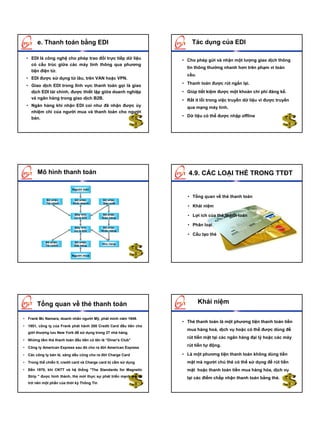 e. Thanh toán bằng EDI                                         Tác dụng của EDI

 • EDI là công nghệ cho phép trao đổi trực tiếp dữ liệu            • Cho phép gửi và nhận một lượng giao dịch thông
   có cấu trúc giữa các máy tính thông qua phương
                                                                     tin thông thường nhanh hơn trên phạm vi toàn
   tiện điện tử.
                                                                     cầu.
 • EDI được sử dụng từ lâu, trên VAN hoặc VPN.
                                                                   • Thanh toán được rút ngắn lại.
 • Giao dịch EDI trong lĩnh vực thanh toán gọi là giao
   dịch EDI tài chính, được thiết lập giữa doanh nghiệp            • Giúp tiết kiệm được một khoản chi phí đáng kể.
   và ngân hàng trong giao dịch B2B.                               • Rất ít lỗi trong việc truyền dữ liệu vì được truyền
 • Ngân hàng khi nhận EDI coi như đã nhận được ủy                    qua mạng máy tính.
   nhiệm chi của người mua và thanh toán cho người
                                                                   • Dữ liệu có thể được nhập offline
   bán.




        Mô hình thanh toán                                            4.9. CÁC LOẠI THẺ TRONG TTĐT

                           Người bán
                           Người bán

                                                                     • Tổng quan về thẻ thanh toán
             Bộ phận
             Bộ phận         Bộ phận
                             Bộ phận         Bộ phận
                                             Bộ phận
             Tài chính
             Tài chính      Kinh doanh
                            Kinh doanh       Sản xuất
                                             Sản xuất
                                                                     • Khái niệm
                            Máy tính
                            Máy tính
                            xử lý EDI
                            xử lý EDI
                                             Bộ phận
                                             Bộ phận
                                            Giao hàng
                                            Giao hàng
                                                                     • Lợi ích của thẻ thanh toán

                                                                     • Phân loại
                            Máy tính
                            Máy tính         Bộ phận
                                             Bộ phận
                            xử lý EDI
                            xử lý EDI       Nhận hàng
                                            Nhận hàng
                                                                     • Cấu tạo thẻ
            Bộ phận
            Bộ phận         Bộ phận
                            Bộ phận
                                            Kho hàng
                                            Kho hàng
            Tài chính
            Tài chính       Đặt hàng
                            Đặt hàng



                           Người mua
                           Người mua




       Tổng quan về thẻ thanh toán                                          Khái niệm

• Frank Mc Namara, doanh nhân người Mỹ, phát minh năm 1949.
                                                                   • Thẻ thanh toán là một phương tiện thanh toán tiền
• 1951, công ty của Frank phát hành 200 Credit Card đầu tiên cho
                                                                     mua hàng hoá, dịch vụ hoặc có thể được dùng để
  giới thượng lưu New York để sử dụng trong 27 nhà hàng.
                                                                     rút tiền mặt tại các ngân hàng đại lý hoặc các máy
• Những tấm thẻ thanh toán đầu tiên có tên là “Diner’s Club”

• Công ty American Express sau đó cho ra đời American Express
                                                                     rút tiền tự động.

• Các công ty bán lẻ, xăng dầu cũng cho ra đời Charge Card         • Là một phương tiện thanh toán không dùng tiền
• Trong thế chiến II, credit card và Charge card bị cấm sử dụng      mặt mà người chủ thẻ có thể sử dụng để rút tiền
• Đến 1970, khi CNTT và hệ thống "The Standards for Magnetic         mặt hoặc thanh toán tiền mua hàng hóa, dịch vụ
  Strip " được hình thành, thẻ mới thực sự phát triển mạnh mẽ và     tại các điểm chấp nhận thanh toán bằng thẻ.
  trở nên một phần của thời kỳ Thông Tin
 