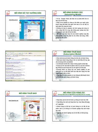 MÔ HÌNH SỔ TAY HƯỚNG DẪN                  MÔ HÌNH QUẢNG CÁO
                                                     (Advertising Model)

                                         Ví dụ: Google, Yahoo, đại diện cho sự phát triển như vũ
www.bitis.com.vn
                                       bão của mô hình này.
                                         Đây là các website có công cụ tìm kiếm cực mạnh, giúp
                                       khách hàng tiết kiệm thời gian lướt web và có số liệu so
                                       sánh giữa các trang với nhau.
                                         Không chỉ đưa ra website, mô hình quảng cáo cũng có
                                       chức năng hiển thị cung cấp không gian quảng cáo trên
                                       website bên cạnh việc hỗ trợ tìm kiếm.
                                         Mô hình này thích hợp cho các doanh nghiệp cung cấp
                                       dịch vụ trên mạng hay tiếp thị cho nhiều mặt hàng, nhiều
                                       chủng loại sản phẩm.




                                                     MÔ HÌNH THUÊ BAO
                   MÔ HÌNH QUẢNG CÁO                 (Subscription Model)

                                         Như một câu lạc bộ dành riêng cho hội viên và khách hàng.
                                         Bắt buộc khách hàng đăng kí tên và mật khẩu để truy cập
                                       vào nội dung chính của website
                                         Có thể phải trả tiền để có được những quyền lợi đặc biệt.
                                         Tương tự như việc đặt mua định kì báo chí, sau đó có thể tìm
                                       đọc thông tin quan trọng hơn so với người chỉ lướt web.
                                         Thường được sử dụng cho các doanh nghiệp có sản
                                       phẩm/dịch vụ có thể phân phối trực tiếp trên mạng như báo
                                       điện tử, phần mềm, tư vấn…
                                         Hiện nay rất nhiều website có mục đăng ký để khuyến khích
                                       tính tương tác giữa công ty và khách hàng.




                    MÔ HÌNH THUÊ BAO                MÔ HÌNH CỬA HÀNG ẢO
                                           (Virtual Storefront Model/E-shop/Storefront model)


                                         Đây được xem là mô hình dịch vụ thông tin hoàn hảo nhất.
www.nghenhac.info
                                         Hoạt động như một cửa hàng thực thụ, hoạt động 24h/ngày
                                       và 7 ngày/tuần.
                                         Khách hàng có thể đọc và xem thông tin chi tiết về sản
                                       phẩm, dịch vụ và thông tin về doanh nghiệp một cách thuận
                                       tiện nhất,
                                         Hầu hết các doanh nghiệp vừa và nhỏ đều có thể áp dụng.
 