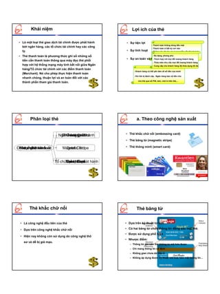 Khái niệm                                           Lợi ích của thẻ

 • Là một loại thẻ giao dịch tài chính được phát hành    • Sự tiện lợi
                                                                                - Thanh toán không dùng tiền mặt
   bởi ngân hàng, các tổ chức tài chính hay các công                            - Thanh toán ở bất kỳ nơi nào
   ty.                                                   • Sự linh hoạt         - Không phụ thuộc vào lượng tiền cần thanh toán

 • Thẻ thanh toán là phương thức ghi sổ những số                                  - Đađặc biệt với người. hay ra nước ngoài
                                                                                       dạng, phong phú
                                                         • Sự an toàn và nhanhhợp với mọi đối tượng khách hàng
                                                                          - Thích chóng
   tiền cần thanh toán thông qua máy đọc thẻ phối
                                                                                  - Thỏa mãn nhu cầu mọi đối tượng khách hàng
   hợp với hệ thống mạng máy tính kết nối giữa Ngân                               - Cung cấp cho khách hàng độ thỏa dụng tối đa
   hàng/Tổ chức tài chính với các điểm thanh toán
                                                              - Khách hàng có thể yên tâm về số tiền của mình
   (Merchant). Nó cho phép thực hiện thanh toán
                                                              - Khi thẻ bị đánh cắp , Ngân hàng bảo vệ tiền cho
   nhanh chóng, thuận lợi và an toàn đối với các
                                                                  chủ thẻ qua số PIN, ảnh, chữ kí trên thẻ,...
   thành phần tham gia thanh toán.




        Phân loại thẻ                                           a. Theo công nghệ sản xuất


                                                        • Thẻ khắc chữ nổi (embossing card)
                             Ng©n hµng Card hµnh
                              Embossingn−íc
                               ThÎ trong Card
                                Credit ph¸t
                                                        • Thẻ băng từ (magnetic stripe)

Chñ thÓnghÖ s¶n xuÊt
 Ph¹m ph¸t hµnh
 TÝnh vi l·nh thæ
 C«ngchÊt thanh to¸n           Magnetic Stripe
                                Debit Card              • Thẻ thông minh (smart card)



                           Tæ chøc phi NH ph¸t hµnh
                                 ThÎ quèc tÕ
                                 Smart Card
                                 Cash Card




        Thẻ khắc chữ nổi                                        Thẻ băng từ


  • Là công nghệ đầu tiên của thẻ                       • Dựa trên kỹ thuật từ tính

  • Dựa trên công nghệ khắc chữ nổi                     • Có hai băng từ chứa thông tin đằng sau mặt thẻ.
                                                        • Được sử dụng phổ biến
  • Hiện nay không còn sử dụng do công nghệ thô
                                                        • Nhược điểm:
    sơ và dễ bị giả mạo.
                                                           – Thông tin ghi trên thẻ không tự mã hóa được
                                                           – Chỉ mang thông tin cố định
                                                           – Không gian chứa dữ liệu ít
                                                           – Không áp dụng được kỹ thuật mã hoá, bảo mật thông tin…
 