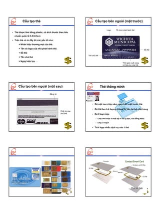 Cấu tạo thẻ                                             Cấu tạo bên ngoài (mặt trước)

                                                                             Logo       Tổ chức phát hành thẻ
• Thẻ được làm bằng plastic, có kích thước theo tiêu
  chuẩn quốc tế 5.5×8.5cm
• Trên thẻ có in đầy đủ các yếu tố như:
      + Nhãn hiệu thương mại của thẻ.
      + Tên và logo của nhà phát hành thẻ.                                                                             Số thẻ
      + Số thẻ
                                                          Tên chủ thẻ
      + Tên chủ thẻ
      + Ngày hiệu lực …
                                                                                               Thời gian cuối cùng
                                                                                               có hiệu lực của thẻ




      Cấu tạo bên ngoài (mặt sau)                                       Thẻ thông minh

                                   Băng từ




                                                              • Có một con chip nằm ngay trên mặt trước thẻ

                                                              • Có thể lưu trữ lượng thông tin lớn tại bộ nhớ trong
                                             Chữ ký của
                                             chủ thẻ          • Có 2 loại chip:
                                                                 – Chip nhớ hoặc là một bộ vi xử lý (đọc, xóa bằng điện)

                                                                 – Chip vi mạch

                                                              • Tích hợp nhiều dịch vụ vào 1 thẻ




                                                           ThÎ th«ng minh tiÕp xóc

                                                           ThÎ th«ng minh kh«ng tiÕp xóc


                                                           ThÎ lai




                                                                                                         ThÎ kÕt hîp
 