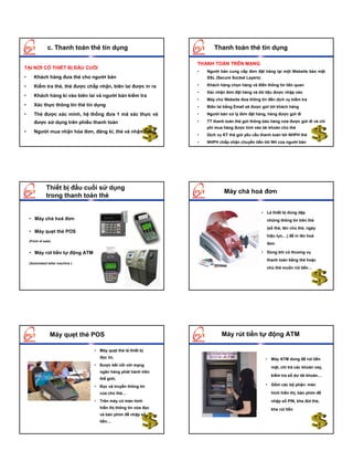 c. Thanh toán thẻ tín dụng                              Thanh toán thẻ tín dụng

                                                                 THANH TOÁN TRÊN MẠNG
TẠI NƠI CÓ THIẾT BỊ ĐẦU CUỐI
                                                                 •   Người bán cung cấp đơn đặt hàng tại một Website bảo mật
•      Khách hàng đưa thẻ cho người bán                              SSL (Secure Socket Layers)

•      Kiểm tra thẻ, thẻ được chấp nhận, biên lai được in ra     •   Khách hàng chọn hàng và điền thông tin liên quan
                                                                 •   Xác nhận đơn đặt hàng và dữ liệu được nhập vào
•      Khách hàng kí vào biên lai và người bán kiểm tra
                                                                 •   Máy chủ Website đưa thông tin đến dịch vụ kiểm tra
•      Xác thực thông tin thẻ tín dụng                           •   Biên lai bằng Email sẽ được gửi tới khách hàng
•      Thẻ được xác minh, hệ thống đưa 1 mã xác thực và          •   Người bán xử lý đơn đặt hàng, hàng được gửi đi

       được sử dụng trên phiếu thanh toán                        •   TT thanh toán thẻ gửi thông báo hàng vừa được gửi đi và chi
                                                                     phí mua hàng được tính vào tài khoản chủ thẻ
•      Người mua nhận hóa đơn, đăng kí, thẻ và nhận hàng.
                                                                 •   Dịch vụ KT thẻ gửi yêu cầu thanh toán tới NHPH thẻ
                                                                 •   NHPH chấp nhận chuyển tiền tới NH của người bán




               Thiết bị đầu cuối sử dụng
                                                                             Máy chà hoá đơn
               trong thanh toán thẻ

                                                                                                  • Là thiết bị dùng dập
    • Máy chà hoá đơn                                                                               những thông tin trên thẻ
                                                                                                    (số thẻ, tên chủ thẻ, ngày
    • Máy quẹt thẻ POS
                                                                                                    hiệu lực…) để in lên hoá
    (Point of sale)
                                                                                                    đơn

    • Máy rút tiền tự động ATM                                                                    • Dùng khi có thuơng vụ
                                                                                                    thanh toán bằng thẻ hoặc
    (Automated teller machine )
                                                                                                    chủ thẻ muốn rút tiền…




                  Máy quẹt thẻ POS                                          Máy rút tiền tự động ATM

                                  • Máy quẹt thẻ là thiết bị
                                    đọc từ,                                                         • Máy ATM dùng để rút tiền
                                  • Được kết nối với mạng
                                                                                                      mặt, chi trả các khoản vay,
                                    ngân hàng phát hành trên
                                                                                                      kiểm tra số dư tài khoản…
                                    thế giới,
                                  • Đọc và truyền thông tin                                         • Gồm các bộ phận: màn

                                    của chủ thẻ…                                                      hình hiển thị, bàn phím để
                                  • Trên máy có màn hình                                              nhập số PIN, khe đút thẻ,
                                    hiển thị thông tin vừa đọc                                        khe rút tiền
                                    và bàn phím để nhập số
                                    tiền…
 