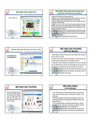 MÔ HÌNH SÀN GIAO DỊCH ĐẤU GIÁ
                  MÔ HÌNH CỬA HÀNG ẢO
                                                             (Auction model hay e-auction)
                                                      Mới mẻ và rất được ưa chuộng hiện nay
   www.chodientu.vn                                   Người mua và người bán tham gia một cửa hàng ảo và được
                                                   quyền đưa giá trên một phòng đấu giá ảo do mình tạo ra.
                                                      Đây là phương thức hữu hiệu để tìm kiếm sản phẩm hay mua
                                                   sản phẩm với giá tốt nhất.
                                                      Ngoài ra còn có mô hình đấu giá ngược (Reverve Auction
                                                   Model), nhà cung cấp cho phép người mua chào giá theo ý muốn
                                                   rồi sau đó sẽ căn cứ vào đó để quyết định bán sản phẩm với mức
                                                   giá được đề nghị hay không.
                                                      Ebay (www.ebay.com) là một website thành công nhất sử dụng
                                                   mô hình này. Ý tưởng lập ra mô hình đảo ngược giúp cho người
                                                   mua đạt được lợi ích nhiều nhất, thích hợp với các hợp đồng mua
                                                   hàng hóa – dịch vụ lớn.
                                                     Đấu thầu cũng là một hình thức của mô hình này.




        MÔ HÌNH SÀN GIAO DỊCH ĐẤU GIÁ TRỰC TUYẾN                     MÔ HÌNH HỘI THƯƠNG
                                                                        (Affiliate Model)
                                                     Một website sẽ đứng ra kêu gọi các chủ website khác tham gia
www.daugiaviet.com
www.daugia247.com                                  làm các dịch vụ của mình.
                                                     Mô hình này ít được mọi người biết đến vì nó mang tính nội bộ,
                                                   chỉ được giới thiệu trong phạm vi các website với nhau.
                                                     Thiết lập mối quan hệ giữa các website với nhau như một hiệp
                                                   hội các website liên kết, để thu hút một lượng lớn KH mục tiêu và
                                                   hỗ trợ nhau cung cấp dịch vụ, thỏa mãn tối đa nhu cầu của KH.
                                                     Ví dụ: từ một website chính bán PC, khách hàng có thể tìm những
                                                   linh kiện kèm theo trên các siêu liên kết khác, cài đặt phần mềm, hỗ
                                                   trợ trực tuyến và các dịch vụ liên quan.




                  MÔ HÌNH HỘI THƯƠNG                                      MÔ HÌNH CỔNG
                                                                               (Portal Model)

Mô hình của Amazon cũng đã
                                                       Có nhiều khái niệm về cổng thông tin điện tử tích hợp khác
áp dụng hội thương kêu gọi
                                                    nhau, và cho đến nay chưa có khái niệm nào được coi là
sự tham gia của các website
khác làm điểm giới thiệu                            chuẩn xác.
phân phối cho Amazon, để                               Một số tên gọi gần tương đương với thuật ngữ “portal” như
được hưởng chênh lệch một                           Cổng thông tin điện tử hoặc Cổng giao tiếp điện tử hoặc Cổng
khoản hoa hồng.
                                                    giao dịch điện tử.
                                                       Cả 3 tên gọi này đều có thể hiểu tương đương với “portal”,
                                                    tuy nhiên với các ứng dụng ở Việt Nam, chúng lần lượt thể
                                                    hiện 3 cấp độ phát triển khác nhau, từ thấp đến cao.
                                                       Tùy theo nhu cầu và định hướng phát triển, có thể quyết
                                                    định tên gọi nào cho phù hợp, trong khi bản chất không thay
                                                    đổi
 