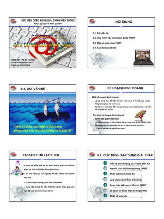 HỌC VIỆN CÔNG NGHỆ BƯU CHÍNH VIỄN THÔNG
                            KHOA QUẢN TRỊ KINH DOANH
                                                                                                        NỘI DUNG


                                                                           5.1. Đặt vấn đề

                                                                           5.2. Quy trình xây dựng giải pháp TMĐT

                                                                           5.3. Một số giải pháp TMĐT

                                                                           5.4. Xây dựng website




Giảng viên: Ths. Ao Thu Hoài
Email: hoaiat@vnpt.com.vn
Điện thoại: 0904229946




           5.1. ĐẶT VẤN ĐỀ                                                                   KẾ HOẠCH KINH DOANH


                                                                       • Một kế hoạch kinh doanh
                                                                           – Là một dạng “bản đồ” dẫn dắt việc kinh doanh đi đến kết quả nào đó
                                                                           – Tổng kết một cơ hội kinh doanh
                                                                           – Xác định và tổng hợp điều mà người quản lý mong đợi trong việc nắm
                                                                             bắt và phát huy cơ hội.


                                                                       •   Các loại kế hoạch kinh doanh
                                                                           – Hướng dẫn quản lý bên trong
                                                                               • Tập trung vào kế hoạch hành động chung hơn là vào từng chi tiết.
                                                                           – Đối với dự án liên quan đến đầu tư tư bản /Cơ quan tài chính
  “Một tổ chức mà thiếu chiến lược                                             • Mô tả chi tiết các yếu tố cần thiết
  giống như con thuyền không có bánh lái”




             TẠI SAO PHẢI LẬP KHKD                                              5.2. QUY TRÌNH XÂY DỰNG GIẢI PHÁP

                                                                                         1      Hiểu rõ ảnh hưởng của TMĐT đến KD
                 Xem xét tổng thể dự án kinh doanh một cách khách

              quan, có tính phê phán, không cảm tính
                                                                                         2      Nghiên cứu thị trường trong TMĐT

                 Là một công cụ tác nghiệp để điều hành kinh doanh                       3      Phân tích hoạt động KD
              hiệu quả
                                                                                         4      Lựa chọn cách thức triển khai
                Tránh được những quyết định mạo hiểm
                                                                                         5      Soạn thảo kế hoạch KD cho TMĐT
                Cung cấp thông tin cần thiết tới người khác giúp cho

              việc đề xuất tài chính hoàn chỉnh                                          6      Tổ chức và thực hiện kế hoạch KD

                                                                                         7      Thiết kế website
 