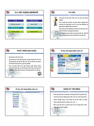 5.4. XÂY DỰNG WEBSITE                                                              TƯ VẤN


                                                                             • Thảo luận để xác định chính xác nhu cầu của doanh
                                                                                nghiệp.
 1            Tư vấn                   5     Quảng bá website
                                                                             • Các chuyên gia Internet sẽ giúp doanh nghiệp định
 2      Phát triển nội dung            6          Quản lý CSDL                  hướng các trang Web và tác vụ nào trên Website sẽ
                                                                                giúp doanh nghiệp thành công hơn.
 3       Đăng ký tên miền              7    Bảo trì và nâng cấp
                                                                             • Gợi ý một cấu trúc Website có thể hỗ trợ tối đa các mục
                                                                                tiêu kinh doanh và quảng bá thông tin.
 4        Thiết kế website             8      Dự toán chi phí
                                                                             • Các Website này sẽ được xây dựng, khởi tạo, thiết kế
                                                                                và có nội dung hoàn toàn tùy biến theo mọi yêu cầu




                       PHÁT TRIỂN NỘI DUNG                                         Ví dụ với www.fpts.com.vn


• Xây dựng sơ đồ chức năng

• Xây dựng nội dung thật hấp dẫn, không những để cuốn hút
     những người truy cập lần đầu mà còn tạo một lực hút mạnh
     mẽ lôi kéo khách sớm truy cập lại website.

• Duy trì lượng khách truy cập thường xuyên bằng những
     chính sách giảm giá, có thể những cuộc thi hay chương trình
     khuyến mại theo định kỳ sẽ tạo nên lượng khách truy cập lớn.




                  Ví dụ với www.fpts.com.vn                                               ĐĂNG KÝ TÊN MIỀN

                                                                    • Nhà cung cấp dịch vụ Internet có thể giúp khách hàng tiến hành

                                                                      toàn bộ các thủ tục đăng ký tên miền, nếu có tư cách pháp nhân

                                                                    • Doanh nghiệp cũng có thể đăng ký một tên miền có dạng

                                                                      www.companyname.com (hoặc. net,. org.. . ).

                                                                    • Nhà cung cấp dịch vụ sẽ tiến hành thủ tục đăng ký tên miền

                                                                      quốc tế giúp doanh nghiệp.
 