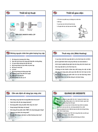 Thiết kế kỹ thuật                                                 Thiết kế giao diện

                                                                      Tổ chức các phần mục và thông tin có trên site

                                                                      Đồ họa

                                                                      Lựa chọn các hình ảnh đưa lên site

                                                                      Chuyển đổi các văn bản text tới HTML




              KIẾN TRÚC WEBSITE NHIỀU LỚP




    Những nguyên nhân làm giảm lượng truy cập                                  Thuê máy chủ (Web Hosting)


    1. Sử dụng các chương trình riêng                              Lựa chọn một nhà cung cấp dịch vụ cho thuê máy chủ có thể là
    2. Quá cầu kỳ khi tạo các trang web hấp dẫn và sống động   yếu tố quyết định thành công hay thất bại của một website vì
    3. Có quá nhiều đường link liên kết nhỏ
                                                               chính doanh nghiệp đã gửi gắm toàn bộ công việc kinh doanh vào
    4. Nội dung thông tin quá nhiều và phức tạp
                                                               nhà cung cấp dịch vụ cho thuê máy chủ.
    5. Đồ hoạ và màu sắc
    6. Lỗi font                                                    Không chỉ đơn thuần là đảm bảo chất lượng cho việc cài đặt
    7. Nội dung thông tin không cập nhật                       máy chủ cho trang web, phải quan tâm đến tính linh hoạt và tính
    8. Thường xuyên thay đổi trình duyệt
                                                               bảo mật khi sử dụng các phần mềm cho các đơn đặt hàng, thanh
    9. Thời gian truy cập lâu
    10. Không kiểm tra các sự cố                               toán cũng như cơ sở dữ liệu thông tin về khách hàng.




       Cần xác định về năng lực máy chủ                                            QUẢNG BÁ WEBSITE

•   Khả năng cung cấp thẻ tín dụng Merchant Account?           •    Quảng bá website sẽ góp phần thu hút 1 lượng lớn khách truy
                                                                    cập website, cũng đồng nghĩa với cơ hội kinh doanh, giao dịch
•   Cách thức kết nối vào mạng Internet?
                                                                    của doanh nghiệp tăng theo thời gian.
•   Sử dụng phần cứng và phần mềm máy chủ nào?                 •    Cần nghiên cứu và lựa chọn từ khóa thích hợp nhất cho website

•   Dung lượng ổ đĩa được sử dụng?                             •    Sắp xếp tổ chức lại cấu trúc, nội dung website tối ưu nhất

                                                               •    Đăng ký website lên hơn 1500 bộ máy tìm kiếm trên thế giới bằng
•   Khả năng hỗ trợ phần mềm TMĐT cho xây dựng gian hàng?
                                                                    phần mềm chuyên dụng
•   Tạo ra sự an toàn cho trang web?                           •    Đưa thông tin website vào TOP 30 (3 trang đầu tiên) của kết quả

•   Chi phí để có được một dịch vụ Web Hosting hoàn hảo?            tìm kiếm trên Google, Yahoo, MSN...

                                                               •    Tăng thứ hạng website theo đánh giá xếp hạng của Alexa.
 
