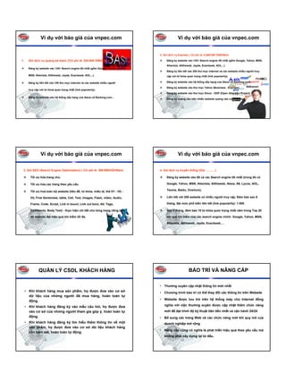 Ví dụ với báo giá của vnpec.com                                              Ví dụ với báo giá của vnpec.com


                                                                               2. Gói dịch vụ Express ( Chi phí là: 5.699.000 VNĐ/Năm)

1.     Gói dịch vụ quảng bá basic (Chi phí là: 520.000 VNĐ/Năm)                     Đăng ký website vào 125+ Search engine tốt nhất (gồm Google, Yahoo, MSN,
                                                                                    Altavista, Alltheweb, Jayde, Exactseek, AOL...).
       Đăng ký website vào 125+ Search engine tốt nhất (gồm Google, Yahoo,
                                                                                    Đăng ký liên kết vào 200 thư mục internet và các website nhiều người truy
       MSN, Altavista, Alltheweb, Jayde, Exactseek, AOL...).                        cập với từ khóa quan trọng nhất (link popularity).

       Đăng ký liên kết vào 100 thư mục internet và các website nhiều người         Đăng ký website vào hệ thống xếp hạng của Alexa và Ranking.com.

                                                                                    Đăng ký website vào thư mục Yahoo (Business - Express).
       truy cập với từ khoá quan trọng nhất (link popularity).
                                                                                    Đăng ký website vào thư mục Dmoz - ODP (Open directory Project)
       Đăng ký website vào hệ thống xếp hạng của Alexa và Ranking.com...
                                                                                    Đăng ký quảng cáo trên nhiều website quảng cáo của Việt Nam




                Ví dụ với báo giá của vnpec.com                                              Ví dụ với báo giá của vnpec.com

 3. Gói SEO (Search Engine Optimization) ( Chi phí là: 399-999USD/Năm)         4. Gói dịch vụ truyền thống (Giá: ………)

        Tối ưu hóa trang chủ.                                                       Đăng ký website vào tất cả các Search engine tốt nhất (trong đó có

        Tối ưu hóa các trang theo yêu cầu.                                          Google, Yahoo, MSN, Altavista, Alltheweb, Alexa, A9, Lycos, AOL,

        Tối ưu hoá toàn bộ website (tiêu đề, từ khóa, miêu tả, thẻ H1 - H2 -        Teoma, Baidu, Overture).

        H3, First Sentenses, table, Cell, Text, Images, Flash, video, Audio,        Liên kết với 200 website có nhiều người truy cập. Đảm bảo sau 6

        Frame, Code, Script, Link in bount, Link out bout, Alt, Tags,               tháng, đạt mức phổ biến liên kết (link popularity): 1.000.

        Comments, Body Text) - thực hiện chi tiết cho từng trang riêng biệt         Sau 3 tháng, đảm bảo 10 từ khóa quan trọng nhất nằm trong Top 20

        để website đạt hiệu quả tìm kiếm tối đa.                                    kết quả tìm kiếm của các search engine chính: Google, Yahoo, MSN,

                                                                                    Altavista, Alltheweb, Jayde, Exactseek,…




               QUẢN LÝ CSDL KHÁCH HÀNG                                                               BẢO TRÌ VÀ NÂNG CẤP

                                                                               • Thường xuyên cập nhật thông tin mới nhất
     • Khi khách hàng mua sản phẩm, họ được đưa vào cơ sở                      • Chương trình bảo trì có thể thay đổi các thông tin trên Website
       dữ liệu của những người đã mua hàng, hoàn toàn tự
                                                                               • Website được lưu trữ trên hệ thống máy chủ Internet đồng
       động.
     • Khi khách hàng đăng ký vào mẫu câu hỏi, họ được đưa                        nghĩa với việc thường xuyên được cập nhật thêm chức năng
       vào cơ sở của những người tham gia góp ý, hoàn toàn tự                     mới để đạt trình độ kỹ thuật tiên tiến nhất và vận hành 24/24
       động.                                                                   • Bổ sung các trang Web và các chức năng mới khi quy mô của
     • Khi khách hàng đăng ký tìm hiểu thêm thông tin về một                      doanh nghiệp mở rộng
       sản phẩm, họ được đưa vào cơ sở dữ liệu khách hàng
                                                                               • Nâng cấp cũng có nghĩa là phát triển hiệu quả theo yêu cầu mà
       cần bám sát, hoàn toàn tự động.
                                                                                  không phải xây dựng lại từ đầu.
 