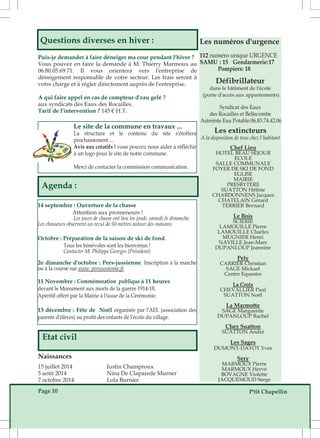 Les numéros d'urgence 
112 numéro unique URGENCE 
SAMU : 15 Gendarmerie:17 
Pompiers: 18 
Défibrillateur 
dans le bâtiment de l'école 
(porte d'accès aux appartements) 
Syndicat des Eaux 
des Rocailles et Bellecombe 
Astreinte Eau Potable:06.83.74.42.06 
Les extincteurs 
A la disposition de tous chez l'habitant 
Chef Lieu 
HOTEL BEAU SEJOUR 
ECOLE 
SALLE COMMUNALE 
FOYER DE SKI DE FOND 
EGLISE 
MAIRIE 
PRESBYTERE 
SUATTON Hélène 
CHARDONNENS Jacques 
CHATELAIN Gérard 
TERRIER Bernard 
Le Bois 
SCIERIE 
LAMOUILLE Pierre 
LAMOUILLE Charles 
MUGNIER Henri 
NAVILLE Jean­Marc 
DUPANLOUP Jeannine 
Pely 
CARRIER Christian 
SAGE Mickael 
Centre Equestre 
La Croix 
CHEVALLIER Paul 
SUATTON Noël 
La Marmotte 
SAGE Marguerite 
DUPANLOUP Rachel 
Chez Suatton 
SUATTON André 
Les Sages 
DUMONT­DAYOT 
Yves 
Sery 
MARMOUX Pierre 
MARMOUX Hervé 
BOVAGNE Violette 
JACQUEMOUD Serge 
Questions diverses en hiver : 
Puis­je 
demander à faire déneiger ma cour pendant l'hiver ? 
Vous pouvez en faire la demande à M. Thierry Marmoux au 
06.80.05.69.71. Il vous orientera vers l'entreprise de 
déneigement responsable de votre secteur. Les frais seront à 
votre charge et à régler directement auprès de l'entreprise. 
A qui faire appel en cas de compteur d'eau gelé ? 
aux syndicats des Eaux des Rocailles. 
Tarif de l'intervention ? 145 € H.T. 
Le site de la commune en travaux ... 
La structure et le contenu du site s'étoffera 
prochainement ... 
Avis aux créatifs ! vous pouvez nous aider à réfléchir 
à un logo pour le site de notre commune. 
Merci de contacter la commission communication. 
Agenda : 
14 septembre : Ouverture de la chasse 
Attention aux promeneurs ! 
Les jours de chasse ont lieu les jeudi, samedi & dimanche. 
Les chasseurs observent un recul de 50 mètres autour des maisons. 
Octobre : Préparation de la saison de ski de fond. 
Tous les bénévoles sont les bienvenus ! 
Contacter M. Philippe Georges (Président) 
2e dimanche d'octobre : Pers­jussienne. 
Inscription à la marche 
ou à la course sur www. persjussienne.fr. 
11 Novembre : Commémoration publique à 11 heures 
devant le Monument aux morts de la guerre 1914­18. 
Apéritif offert par la Mairie à l'issue de la Cérémonie. 
13 décembre : Fête de Noël organisée par l'AEL (association des 
parents d'élèves) au profit des enfants de l'école du village. 
Etat civil 
Naissances 
15 juillet 2014 Justin Champroux 
5 août 2014 Nina De Claparede Murner 
7 octobre 2014 Lola Burnier 
Page 10 P'tit Chapellin 
