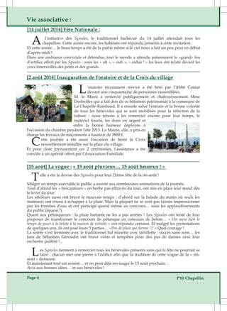 Vie associative : 
[14 juillet 2014] Fête Nationale : 
A l’initiative des Sgnules, le traditionnel barbecue du 14 juillet attendait tous les 
chapellins. Cette année encore, les habitués ont répondu présents à cette invitation. 
Et cette année… le beau temps a été de la partie même si le ciel nous a fait un peu peur en début 
d’après­midi 
! 
Dans une ambiance conviviale et détendue, tout le monde a attendu patiemment le «grand» feu 
d’artifice offert par les Sgnules : sous les « oh », « ouh », « ouhai ! » les feux ont éclaté devant les 
yeux émerveillés des petits et des grands. 
[2 août 2014] Inauguration de l'oratoire et de la Croix du village 
L'oratoire récemment rénové a été béni par l'Abbé Contat 
devant une cinquantaine de personnes rassemblées. 
M. le Maire a remercié publiquement et chaleureusement Mme 
Desbiolles qui a fait don de ce bâtiment patrimonial à la commune de 
La Chapelle­Rambaud. 
Il a ensuite salué l'entrain et la bonne volonté 
de tous les bénévoles qui se sont mobilisés pour la réfection de la 
toiture : nous tenons à les remercier encore pour leur temps, le 
matériel fourni, les dons en argent et 
enfin la bonne humeur déployée à 
l'occasion du chantier pendant l'été 2013. La Mairie, elle, a pris en 
charge Cette les travaux de maçonnerie à hauteur de 3800 €. journée a été aussi l'occasion de bénir la Croix 
nouvellement installée sur la place du village. 
Et pour clore joyeusement ces 2 cérémonies, l'assistance a été 
conviée à un apéritif offert par l'Association Familiale. 
[15 août] La vogue : « 15 août pluvieux… 15 août heureux ! » 
Telle a été la devise des Sgnules pour leur 21ème fête de la mi­août 
! 
Malgré un temps exécrable le public a assisté aux nombreuses animations de la journée. 
Tout d’abord les « brocanteurs » en herbe pas effrayés du tout, ont mis en place leur stand dès 
le lever du jour. 
Les atteleurs aussi ont bravé le mauvais temps : d’abord sur la balade du matin où seuls les 
matinaux ont réussi à échapper à la pluie. Mais la plupart ne se sont pas laissés impressionner 
par les trombes d’eau et ont participé quand même au concours… sous les applaudissements 
du public (éparse !). 
Quant aux pétanqueurs : la pluie battante ne les a pas arrêtés ! Les Sgnules ont tenté de leur 
proposer de transformer le concours de pétanque en concours de belote… « On aura bien le 
temps de jouer à la belote à la maison de retraite » ont répondu certains. Et malgré les protestations 
de quelques uns, ils ont joué leurs 5 parties… «Pas de pluie qui tienne !!! » Quel courage ! 
La soirée s’est terminée avec le traditionnel bal musette avec tartiflette : succès sans nom… les 
fans de Sébastien Géroudet ont bravé vents et tempêtes pour des pas de danses avec leur 
orchestre préféré !... 
Les Sgnules tiennent à remercier tous les bénévoles présents sans qui la fête ne pourrait se 
faire : chacun met une pierre à l’édifice afin que la tradition de cette vogue de la « mi­août 
» demeure. 
Et maintenant tout est remisé… et on peut déjà envisager le 15 août prochain… 
Avis aux bonnes idées… et aux bénévoles ! 
Page 4 P'tit Chapellin 
 