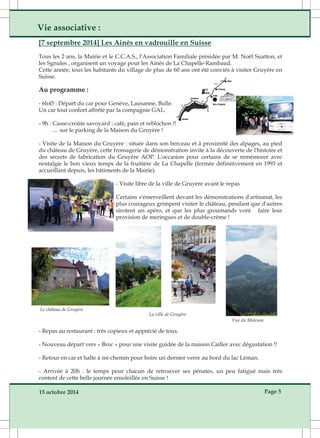 Vie associative : 
[7 septembre 2014] Les Ainés en vadrouille en Suisse 
Tous les 2 ans, la Mairie et le C.C.A.S., l'Association Familiale présidée par M. Noël Suatton, et 
les Sgnules , organisent un voyage pour les Ainés de La Chapelle­Rambaud. 
Cette année, tous les habitants du village de plus de 60 ans ont été conviés à visiter Gruyère en 
Suisse. 
Au programme : 
­6h45 
: Départ du car pour Genève, Lausanne, Bulle. 
Un car tout confort affrêté par la compagnie GAL. 
­9h 
: Casse­croûte 
savoyard : café, pain et reblochon !! 
.... sur le parking de la Maison du Gruyère ! 
­Visite 
de la Maison du Gruyère : située dans son berceau et à proximité des alpages, au pied 
du château de Gruyère, cette fromagerie de démonstration invite à la découverte de l'histoire et 
des secrets de fabrication du Gruyère AOP. L'occasion pour certains de se remémorer avec 
nostalgie le bon vieux temps de la fruitière de La Chapelle (fermée définitivement en 1993 et 
accueillant depuis, les bâtiments de la Mairie). 
­Visite 
libre de la ville de Gruyère avant le repas 
Certains s'émerveillent devant les démonstrations d'artisanat, les 
plus courageux grimpent visiter le château, pendant que d'autres 
sirotent un apéro, et que les plus groumands vont faire leur 
provision de meringues et de double­crème 
! 
Vue du Moleson 
Le château de Gruyère 
La ville de Gruyère 
­Repas 
au restaurant : très copieux et apprécié de tous. 
­Nouveau 
départ vers « Broc » pour une visite guidée de la maison Cailler avec dégustation !! 
­Retour 
en car et halte à mi­chemin 
pour boire un dernier verre au bord du lac Léman. 
­Arrivée 
à 20h : le temps pour chacun de retrouver ses pénates, un peu fatigué mais très 
content de cette belle journée ensoleillée en Suisse ! 
15 octobre 2014 Page 5 
 
