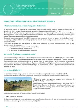Vie municipale
PROJET DE PRÉSERVATION DU PLATEAU DES BORNES
10 communes réunies autour d’un projet de territoire
Le plateau des Bornes est parsemé de zones humides, qui constituent une des richesses paysagères et culturelles du
territoire. En effet, il compte plus de marais que la moyenne départementale (2,5 % contre 1,7 %).
Conscient de l’intérêt de préserver ce patrimoine naturel, le conseil municipal s’est joint à 9 autres communes du Plateau
(Arbusigny, Eteaux, Evires, Groisy, La Muraz, Menthonnex-en-Bornes, Pers-Jussy,Villy-le-Bouveret,Vovray-en-Bornes) pour
engager une démarche de préservation des zones humides.
C’est après une réflexion globale qu’en 2013, une charte de protection et de mise en valeur a été signée. Dans le cadre
de sa politique, le Conseil Départemental a proposé un contrat de territoires Espaces naturels Sensibles qui a été cosigné
par tous les acteurs.
Cette charte les engage dans une démarche de préservation des entités et activités qui constituent la valeur de leur
territoire, autour de trois axes :
	 1  La préservation des espaces naturels remarquables
	 2  Le maintien des paysages et de la nature
	 3  La valorisation du patrimoine naturel et culturel
Un comité de pilotage multipartenarial
Avec le soutien politique et financier du Conseil Départemental de Haute-Savoie et de l’AERMC (Agence de l’Eau Rhône
Méditerranée Corse), un comité de pilotage s’est mis en place, animé par Asters (Conservatoire d’espaces naturels de
Haute-Savoie) et porté administrativement par le syndicat mixte du Salève. Il intègre les 10 communes partenaires, et
aussi les représentants des institutions (Conseil Départemental, la Chambre d’Agriculture, Communautés de Communes)
et d’associations (Fédérations de Chasse, de Pêche, Ligue de protection des oiseaux, …), partenaires incontournables et
privilégiés du projet.
Les actions 2017-2019
Le contrat de territoire cosigné par les 10 communes entre dans sa 2e phase de travaux entre 2017 et 2019.
Trois domaines d’actions individuelles (propres à la commune) et transversales (communes à tout le territoire) :
• Mettre en œuvre une gestion adaptée pour préserver la
qualité écologique des marais
A La Chapelle-Rambaud, cela concerne 3 secteurs principaux : chez Le
Bois, le Biollay Ouest et les Chevalliers (zone humide limitrophe avec
Arbusigny). Plusieurs actions y seront menées telles que des fauches
tardives et du débroussaillage.
Intervention du lycée agricole de Contamines Sur Arve sur le marais du Bois.
•  Lutter contre les invasives
Un diagnostic sur les plantes invasives de la commune sera effectué et des actions de lutte seront proposées ainsi qu’une
formation aux élus, aux agents communaux et au grand public.
Bulletin N° 12
P 4
Mai 2017
 