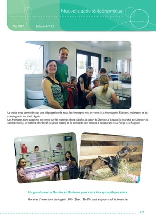 Nouvelle activité économique
La visite s’est terminée par une dégustation de tous les fromages mis en vente à la fromagerie. Ecoliers, maîtresse et ac-
compagnants se sont régalés.
Les fromages sont aussi mis en vente sur les marchés dont Isabelle,la sœur de Damien,s’occupe :le marché de Reignier (le
samedi matin), le marché de Novel (le jeudi matin) et le vendredi soir devant le restaurant « La Forge » à Reignier.
Un grand merci à Damien et Marianne pour cette très sympathique visite.
Horaires d’ouverture du magasin : 10h-12h et 17h-19h tous les jours sauf le dimanche.
Bulletin N° 12
P 7
Mai 2017
 