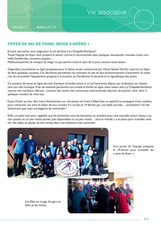 Vie associative
FOYER DE SKI DE FOND : NEIGE 0-APÉRO 1
Encore une saison sans neige pour le ski de fond à La Chapelle-Rambaud !
Toute l’équipe du foyer avait préparé la saison comme à l’accoutumée, avec quelques nouveautés : nouveau tracé, nou-
velles banderoles, nouveaux piquets,…
Malheureusement, le manque de neige n’a pas permis d’ouvrir plus de 3 jours, encore cette saison.
Cependant, la prévente en ligne proposée pour la 2ème année consécutive par Haute-Savoie Nordic a permis au foyer
de faire quelques recettes. Ces dernières permettent de maintenir le site en bon fonctionnement, d’entretenir le maté-
riel, de renouveler l’équipement proposé à la location, et d’améliorer la sécurité et la signalétique des pistes.
Ce système de vente en ligne permet d’acheter le forfait saison à un tarif prévente depuis son ordinateur en choisis-
sant son site nordique. Près de soixante personnes ont acheté le forfait en ligne cette saison avec La Chapelle-Rambaud
comme site nordique référent - souvent des voisins des communes environnantes, heureux de pouvoir venir skier à
quelques minutes de chez eux.
Faute d’avoir pu leur dire merci directement sur nos pistes cet hiver, il fallait bien un apéritif, accompagné d’une raclette,
pour remercier ces amis du foyer de leur soutien. Il a eu lieu le 19 février, par une belle journée… printanière ! Un bel
évènement que nous envisageons de renouveler !
Enfin, un petit mot pour rappeler que les bénévoles sont les bienvenus en octobre pour une nouvelle saison : skieurs ou
non, jeunes ou un peu moins jeunes, très disponibles ou un peu moins… tout le monde y a sa place pour travailler, ame-
ner des idées, et passer du bon temps dans une ambiance très conviviale !
Bulletin N° 12
P 9
Mai 2017
Une partie de l’équipe présente
le 19 février pour accueillir les
« amis du foyer »
Les filles en rouge, les gars en
bleu, et les invités
 
