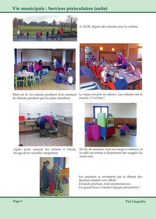 P'tit ChapellinPage 4
Le repas est pris en silence. Les enfants ont le
sourire. C’est bon !
Les journées se terminent par le départ des
derniers enfants vers 18h30.
Et lundi prochain, tout recommencera.
Un grand bravo à toute l’équipe périscolaire !
A 11h30, départ des enfants pour la cantine.
Midi est là, les enfants profitent d’un moment
de détente pendant que les plats chauffent.
Après avoir ramené les enfants à l’école,
lavage de la vaisselle, rangement.
En fin de semaine, tout est rangé et nettoyé, et
la salle est remise à disposition des usagers du
week­end.
Vie municipale : Services périscolaires (suite)
 