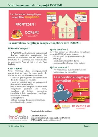 10 décembre 2016 Page 5
Vie intercommunale : Le projet DORéMI
La rénovation énergétique complète simplifiée avec DORéMI
DORéMI c’est quoi ?
DORéMI est le dispositif opérationnel
de rénovation énergétique des
maisons individuelles mis en oeuvre par
InnoVales, à la demande des communautés
de communes Arve et Salève et du Pays
Rochois.
C’est simple !
Vous bénéficiez d’un accompagnement
gratuit tout au long de votre projet de
rénovation avec un interlocuteur unique :
­ visite de pré­diagnostic et identification
des aides financières possibles
­ mise en relation avec un groupement
d’artisans locaux qualifiés
­ étude d’une offre complète de rénovation
énergétique (isolation des murs,
planchers et toiture, menuiserie,
étanchéité à l’air, ventilation, chauffage,
eau chaude sanitaire)
­ devis optimisés
­ aide au montage des dossiers financiers
­ coordination des travaux
Quels bénéfices ?
Avec les travaux de rénovation énergétique
complète DORéMI, vous pouvez :
­ diviser par 5 votre consommation de
chauffage
­ améliorer votre confort de vie
­ augmenter la valeur de votre maison
Qui est concerné ?
­ Propriétaires de maisons individuelles
­ Maisons peu ou pas isolées
Pour toute information :
Corinne Gatineau
Conseillère rénovation énergétique DORéMI
07.75.23.11.70 ou doremi@innovales.fr
 