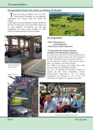 P'tit ChapellinPage 6
Vie associative :
[4 septembre] Sortie des Aînés au Plateau de Retord
Tous les 2 ans, la Mairie et le C.C.A.S.,
l'Association Familiale, et les Sgnules,
organisent un voyage pour les Aînés du
village.
Cette année, tous les habitants de plus de 60 ans
ont été conviés pour une sortie dans l'Ain, sur
le vaste plateau de Retord, au sud des
montagnes du Jura. Entre combes et crêts
boisés, la nature prend ici toute sa place.
De retour sur les bancs de l'école ...
Au programme :
­ 6h45 : Départ du car
pour Bellegarde
­ Arrêt casse­croûte à Jujurieux
­ Visite guidée des Soieries Bonnet,
véritable cité industrielle à Jujurieux.
Les Aînés y ont découvert l'aventure captivante de
l'une des plus grandes maisons de soierie lyonnaise
des 19e et 20e siècles et de son usine­pensionnat.
Le site comprend en effet, un internat pour jeunes
filles, une chapelle, une école ménagère...
Vers 1900, à son apogée, elle emploie deux mille
personnes dont plus de 600 jeunes filles.
Au coeur du quotidien des hommes, femmes et
enfants de cette ruche industrielle, exemple
d'organisation paternaliste, c'est un voyage
passionnant de l'élevage du ver à soie à la
réalisation de l'étoffe, de l'esquisse au tissu fini.
Impressionnants
tous ces fils !
Métier à tisser
 