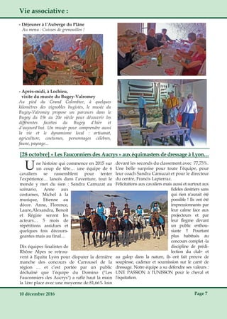 10 décembre 2016 Page 7
[28 octobre] « Les Fauconniers des Aucrys » aux équimasters de dressage à Lyon…
Vie associative :
­ Après­midi, à Lochieu,
visite du musée du Bugey­Valromey
Au pied du Grand Colombier, à quelques
kilomètres des vignobles bugistes, le musée du
Bugey­Valromey propose un parcours dans le
Bugey du 19e au 20e siècle pour découvrir les
différentes facettes du Bugey d'hier et
d'aujourd'hui. Un musée pour comprendre aussi
la vie et le dynamisme local : artisanat,
agriculture, coutumes, personnages célèbres,
faune, paysage...
Une histoire qui commence en 2015 sur
un coup de tête… une équipe de 6
cavaliers se rassemblent pour tenter
l’expérience… lancés dans l’aventure, tout le
monde y met du sien : Sandra Camuzat au
scénario, Anne aux
costumes, Michel à la
musique, Etienne au
décor. Anne, Florence,
Laure,Alexandra, Benoit
et Régine seront les
acteurs… 5 mois de
répétitions assidues et
quelques fois découra­
geantes mais au final…
Dix équipes finalistes de
Rhône Alpes se retrou­
vent à Equita Lyon pour disputer la dernière
manche des concours de Carrousel de la
région … et c’est portée par un public
déchaîné que l’équipe du Domino ("Les
Fauconniers des Aucrys") a raflé haut la main
la 1ère place avec une moyenne de 81,66% loin
devant les seconds du classement avec 77,75%.
Une belle surprise pour toute l’équipe, pour
leur coach Sandra Camuzat et pour le directeur
du centre, Francis Lapierraz.
Félicitations aux cavaliers mais aussi et surtout aux
fidèles destriers sans
qui rien n'aurait été
possible ! Ils ont été
impressionnants par
leur calme face aux
projecteurs et par
leur flegme devant
un public enthou­
siaste !! Pourtant
plus habitués au
concours complet ­la
discipline de prédi­
lection du club­ et
au galop dans la nature, ils ont fait preuve de
souplesse, cadence et soumission sur le carré de
dressage. Notre équipe a su défendre ses valeurs :
UNE PASSION à l'UNISSON pour le cheval et
l'équitation.
­ Déjeuner à l’Auberge du Plâne
Au menu : Cuisses de grenouilles !
 