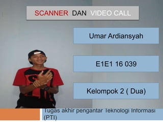 I
Tugas akhir pengantar Teknologi Informasi
(PTI)
Umar Ardiansyah
E1E1 16 039
Kelompok 2 ( Dua)
SCANNER DAN VIDEO CALL
 