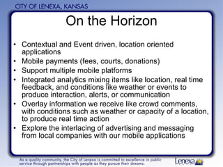 On the Horizon Contextual and Event driven, location oriented applications Mobile payments (fees, courts, donations) Support multiple mobile platforms Integrated analytics mixing items like location, real time feedback, and conditions like weather or events to produce interaction, alerts, or communication Overlay information we receive like crowd comments, with conditions such as weather or capacity of a location, to produce real time action Explore the interlacing of advertising and messaging from local companies with our mobile applications  