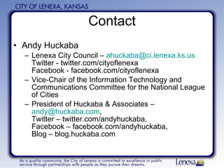 Contact Andy Huckaba Lenexa City Council –  [email_address] Twitter - twitter.com/cityoflenexa Facebook - facebook.com/cityoflenexa Vice-Chair of the Information Technology and Communications Committee for the National League of Cities President of Huckaba & Associates –  [email_address] ,  Twitter – twitter.com/andyhuckaba,  Facebook – facebook.com/andyhuckaba,  Blog – blog.huckaba.com 