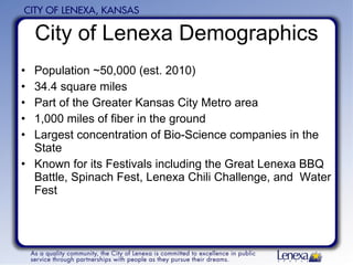 City of Lenexa Demographics Population ~50,000 (est. 2010) 34.4 square miles Part of the Greater Kansas City Metro area 1,000 miles of fiber in the ground Largest concentration of Bio-Science companies in the State Known for its Festivals including the Great Lenexa BBQ Battle, Spinach Fest, Lenexa Chili Challenge, and  Water Fest 