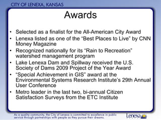 Awards Selected as a finalist for the All-American City Award Lenexa listed as one of the “Best Places to Live” by CNN Money Magazine Recognized nationally for its “Rain to Recreation” watershed management program Lake Lenexa Dam and Spillway received the U.S. Society of Dams 2009 Project of the Year Award  “ Special Achievement in GIS” award at the Environmental Systems Research Institute’s 29th Annual User Conference  Metro leader in the last two, bi-annual Citizen Satisfaction Surveys from the ETC Institute 