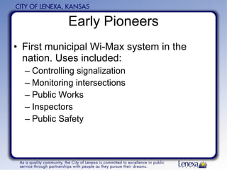 Early Pioneers First municipal Wi-Max system in the nation. Uses included: Controlling signalization Monitoring intersections Public Works Inspectors Public Safety 
