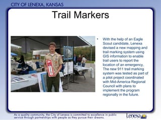 Trail Markers With the help of an Eagle Scout candidate, Lenexa devised a new mapping and trail marking system using GIS information to enable trail users to report the location of an emergency. The new 911 trail marking system was tested as part of a pilot project coordinated with Mid-America Regional Council with plans to implement the program regionally in the future.   