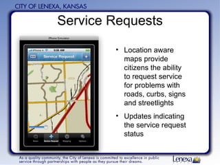 Service Requests Location aware maps provide citizens the ability to request service for problems with roads, curbs, signs and streetlights Updates indicating the service request status 