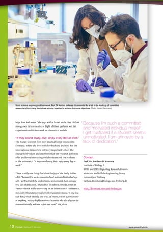 ledge from both areas,” she says with a broad smile. Her lab has
now grown to ten members. Eight of them perform wet lab
experiments while two work on theoretical models.
“It may sound crazy, but I enjoy every day at work”
The Italian scientist feels very much at home in southern
Germany, where she lives with her husband and son. But the
international research is still very important to her. She
enjoys the freedom and creativity that her research activities
offer and loves interacting with her team and the students
at the university: “It may sound crazy, but I enjoy every day at
work.”
There is only one thing that dims the joy of the lively Italian
a bit: “Because I’m such a committed and motivated individual my-
self, I get frustrated if a student seems unmotivated. I am annoyed
by a lack of dedication.” Outside of lockdown periods, when Di
Ventura is not at the university or an international conference,
she can be found enjoying her other passion: music. “I sing in a
rock band, which I totally love to do. Of course, it’s not a prerequisite
or anything, but any highly motivated scientist who also plays an in-
strument is really welcome to join our team!” she jokes.
Contact:
Prof. Dr. Barbara Di Ventura
Institute of Biology II
BIOSS and CIBSS Signalling Research Centers
Molecular and Cellular Engineering Group
University of Freiburg
barbara.diventura@biologie.uni-freiburg.de
http://diventura.bioss.uni-freiburg.de
10
“ Because I’m such a committed
and motivated individual myself,
I get frustrated if a student seems 		
unmotivated. I am annoyed by a
lack of dedication.”
Portrait Barbara Di Ventura www.gesundhyte.de
Good science requires good teamwork: Prof. Di Ventura believes it is essential for a lab to be made up of committed
researchers from many disciplines working together to achieve the same objectives (Photo: Harald Neumann).
 