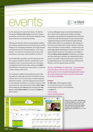 Glimpses from the 2021 e:Med Meeting
on Systems Medicine, incl. menu, dash-
board, program, poster session, and
video screenshot of talk by Dr. Matthia
Karreman, then spokesperson of the
e:Med Project Committee (Source: e:Med/
scoocs).
100 Events
into the assessment of coronary heart disease. The final key-
note speaker, Professor Julie George (University of Cologne),
presented her current work on the molecular landscape of lung
tumors with a focus on translational medicine.
Following seven thematic strands spanning methods, modeling,
and translation, selected researchers shared their latest scientific
findings in over 20 inspiring presentations, all of which prompted
lively discussions from the interested audience. COVID-19 also
featured – not in the form of restrictions, but as a focus of the
presentations in the session “Systems Medicine of COVID-19.”
In the 20 flash talks, meanwhile, researchers had just two min-
utes to impress an audience with their scientific poster by pre-
senting their work in a concise and creative way. Participants
voted digitally for their favorite talks, resulting in Lea Zillich
(ZI Mannheim) receiving the 2021 Creative Award – a voucher for
a NaWik workshop valued at €275.
The virtual poster exhibition featured almost 50 posters offer-
ing insight into cutting-edge research from all fields of systems
medicine. There was a very wide variety of content and graphic
approaches on display – in formats ranging from classic posters
to video and audio contributions. Five winners received an e:Med
Poster Award 2021, each endowed with €150: Dr. Ulrike Träger
(DKFZ Heidelberg), Liza Vinhoven (UMG Göttingen), Dr. Raik
Otto (HU Berlin), Robert Müller (TU Dresden) and Zhijian Li
(RWTH Aachen).
As well as enabling participants to watch the presentations and
take a virtual stroll through the poster exhibition, the digital
e:Med platform also provided networking tables where researchers
could sit down with other participants to connect and share ideas.
Targeted networking was further facilitated through individual
profiles and the option to set up spontaneous video meetings.For
the first time, the e:Med Project Committee initiated a community
session on the future of systems medicine – a brainstorming event
that brought together all participants to discuss their vision of the
systems medicine of tomorrow. The conference was brought to a
close by Professor Rainer Spanagel (ZI Mannheim), co-spokesper-
son of the e:Med Project Committee, who emphasized the vital im-
portance of the BMBF’s funding and the generous support shown
by longstanding sponsors of the e:Med meetings, Life  Brain and
Illumina, as well as by partners de.NBI and NaWik.
The 2021 e:Med Meeting was a big success – as the participant
survey also shows. However, there is still a great desire to
meet in person. So we’re especially looking forward to seeing
the e:Med community face to face next year from November
28–30, 2022, in Heidelberg.
Contact:
Dr. Silke Argo, e:Med Management Office
c/o German Cancer Research Center (DKFZ)
Im Neuenheimer Feld 581, D-69120 Heidelberg
s.argo@dkfz.de
www.sys-med.de
www.sys-med.de/de/meeting
events
events
 