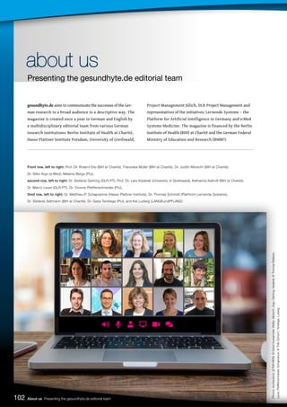 102 About us Presenting the gesundhyte.de editorial team
gesundhyte.de aims to communicate the successes of the Ger-
man research to a broad audience in a descriptive way. The
magazine is created once a year in German and English by
a multidisciplinary editorial team from various German
research institutions: Berlin Institute of Health at Charité,
Hasso Plattner Institute Potsdam, University of Greifswald,
Project Management Jülich, DLR Project Management and
representatives of the initiatives: Lernende Systeme – the
Platform for Artificial Intelligence in Germany and e:Med
Systems Medicine. The magazine is financed by the Berlin
Institute of Health (BIH) at Charité and the German Federal
Ministry of Education and Research (BMBF).
Front row, left to right: Prof. Dr. Roland Eils (BIH at Charité), Franziska Müller (BIH at Charité), Dr. Judith Albrecht (BIH at Charité),
Dr. Silke Argo (e:Med), Melanie Bergs (PtJ),
second row, left to right: Dr. Stefanie Gehring (DLR-PT), Prof. Dr. Lars Kaderali (University of Greifswald), Katharina Kalhoff (BIH at Charité),
Dr. Marco Leuer (DLR-PT), Dr. Yvonne Pfeiffenschneider (PtJ),
third row, left to right: Dr. Matthieu-P. Schapranow (Hasso Plattner Institute), Dr. Thomas Schmidt (Plattform Lernende Systeme),
Dr. Stefanie Seltmann (BIH at Charité), Dr. Gesa Terstiege (PtJ), and Kai Ludwig (LANGEundPFLANZ)
about us
about us
Presenting the gesundhyte.de editorial team
Photos:
shutterstock_©
RAY-BON,
©
David
Ausserhofer,
Müller,
Albrecht,
Argo,
Gehring,
Kaderali,
©
Thomas
Rafalzyk,
Leuer,
Pfeiffenschneider,
Schapranow,
©
Thilo
Schoch,
Terstiege,
Ludwig
 