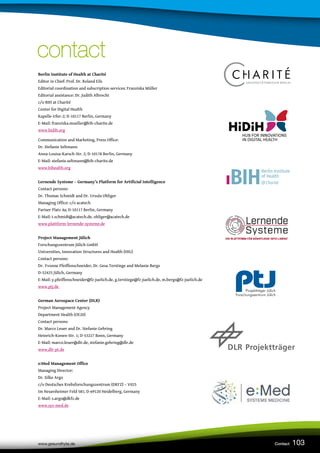 103
www.gesundhyte.de Contact
contact
contact
Berlin Institute of Health at Charité
Editor in Chief: Prof. Dr. Roland Eils
Editorial coordination and subscription services: Franziska Müller
Editorial assistance: Dr. Judith Albrecht
c/o BIH at Charité
Center for Digital Health
Kapelle-Ufer-2; D-10117 Berlin, Germany
E-Mail: franziska.mueller@bih-charite.de
www.hidih.org
Communication and Marketing, Press Office:
Dr. Stefanie Seltmann
Anna-Louisa-Karsch-Str. 2; D-10178 Berlin, Germany
E-Mail: stefanie.seltmann@bih-charite.de
www.bihealth.org
Lernende Systeme – Germany’s Platform for Artificial Intelligence
Contact persons:
Dr. Thomas Schmidt and Dr. Ursula Ohliger
Managing Office: c/o acatech
Pariser Platz 4a; D-10117 Berlin, Germany
E-Mail: t.schmidt@acatech.de, ohliger@acatech.de
www.plattform-lernende-systeme.de
Project Management Jülich
Forschungszentrum Jülich GmbH
Universities, Innovation Structures and Health (HIG)
Contact persons:
Dr. Yvonne Pfeiffenschneider, Dr. Gesa Terstiege and Melanie Bergs
D-52425 Jülich, Germany
E-Mail: y.pfeiffenschneider@fz-juelich.de, g.terstiege@fz-juelich.de, m.bergs@fz-juelich.de
www.ptj.de
German Aerospace Center (DLR)
Project Management Agency
Department Health (OE20)
Contact persons:
Dr. Marco Leuer and Dr. Stefanie Gehring
Heinrich-Konen-Str. 1; D-53227 Bonn, Germany
E-Mail: marco.leuer@dlr.de, stefanie.gehring@dlr.de
www.dlr-pt.de
e:Med Management Office
Managing Director:
Dr. Silke Argo
c/o Deutsches Krebsforschungszentrum (DKFZ) – V025
Im Neuenheimer Feld 581; D-69120 Heidelberg, Germany
E-Mail: s.argo@dkfz.de
www.sys-med.de
 