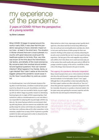 11
When COVID-19 began to spread around the
world in early 2020, it was clear that this pan-
demic was going to have a dramatic impact on
our lives – at least in the short term. The situation
in Wuhan showed that even a local outbreak in a
country with good resources could push the
healthcare system to its limits. Plus, very little
was known at the time about the transmission,
risk factors, and lethality of this novel coronavirus.
My concerns back then revolved around existen-
tial and logistical questions: How can I prevent
infection? What happens if my friends, family, or
I get infected? But I didn’t realize at this time the
biggest upheaval the pandemic would cause in
my life: How it would affect my work as a scien-
tist.
As a bioinformatician, I was in the fortunate situation of be-
ing able to work from home, a lockdown would not have posed
much of an obstacle for my work. Nevertheless, even before
the first COVID-19 case was recorded in Berlin, my past caught
up with me: Before I began my postdoc research on identifying
functional gene sets in single-cell RNA sequencing data, I had
worked for a while as a bioinformatician in a core unit where I
was responsible for analyzing RNA-seq and single-cell RNA-seq
data sets. My research group worked on several projects deal-
ing with lung disease, and now someone was needed who could
quickly merge the various control data sets, analyze them and
turn them into a reference data set for other researchers. In the
meantime, samples from as many COVID-19 patients as possible
needed to be taken and sequenced in order to characterize the
disease at the single-cell level.
What started as a short-term, impromptu project quickly devel-
oped into a Herculean task that involved many different par-
ties. Our work put out several publications and data sets, which
in turn were used by dozens of other groups for their own
research. Working on this project was certainly exhausting for
an early career scientist like me, but it was also a great learning
experience. The fast pace of the work magnifies any problems
and conflicts, but it also allows one to watch processes play out
in fast motion that would usually take years and are difficult for
younger scientists to grasp. In this article, I would like to share
a few of the things I have learned in the past 24 months.
The urgency of a pandemic demands cooperation
Many research projects have one or a few scientists at the helm
who drive the work forward. A major goal of doctoral and post-
doctoral students is to be lead author of one’s “own” paper.
Although there is the possibility to share lead authorship, the
fact that a paper’s authors are often referred to as “Doe et al.”
shows that particular importance is placed on being first in the
list. Generally, this person is a postdoc or doctoral student who
has spent many years gaining the necessary expertise and who
has been the main driving force behind the project.
www.gesundhyte.de Research My experience of the pandemic 11
2 years of COVID-19 from the perspective
of a young scientist
by Sören Lukassen
“ What started as a short-term,
impromptu project quickly
developed into a Herculean
task that involved many different 		
parties.”
my experience
my experience
of the pandemic
of the pandemic
 