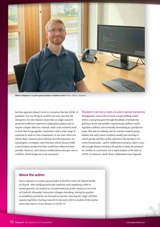 Sören Lukassen is a junior group leader in medical omics (Photo: Sören Lukassen).
About the author
Sören Lukassen is a junior group leader at the BIH Center for Digital Health
at Charité. After studying molecular medicine and completing a PhD in
human genetics, he worked as a bioinformatician at the Genomics Core Unit
of Friedrich-Alexander University Erlangen-Nurnberg. During his postdoc
in Heidelberg and Berlin, he focused on machine learning for single-cell RNA
sequencing before starting research in the early 2020 on studies of the mecha-
nisms that lead to severe disease in COVID-19.
But this approach doesn’t work in a situation like the COVID-19
pandemic. For one thing, it would be too slow, but also the
emergence of a new disease means that no single research
group has sufficient expertise to adequately analyze and in-
terpret complex data sets. Instead, small-scale consortia need
to form that bring together researchers with a wide range of
expertise to work in close cooperation. In our case, there was
almost daily communication between bioinformaticians, im-
munologists, virologists, and clinicians, which also provided
a much deeper perspective than would have otherwise been
possible. However, such intense collaborations also give rise to
conflicts, which brings me to my next point.
Research can be a crash course in group dynamics
Management courses like to teach a team-building model,
where a new group goes through the phases of tentatively
getting to know one another, experiencing conflicts, resolv-
ing these conflicts, and eventually functioning as a productive
team. This may be nothing new for veteran research group
leaders, but early career scientists usually join existing re-
search groups and thus rarely experience the dynamics of a
newly formed team – and in collaborative projects, there is usu-
ally enough distance between the parties to keep the potential
for conflict to a minimum. For a rapid analysis of the data on
COVID-19, however, much closer collaboration was required:
12 Research My experience of the pandemic www.gesundhyte.de
 