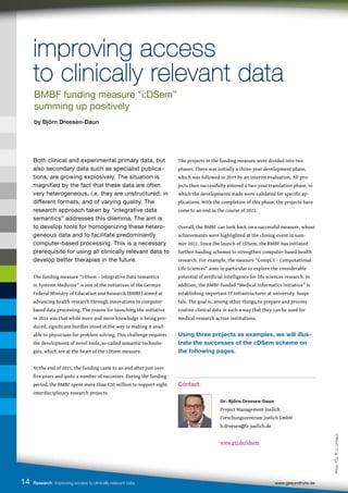 14 Research Improving access to clinically relevant data www.gesundhyte.de
improving access
improving access
to clinically relevant data
to clinically relevant data
Both clinical and experimental primary data, but
also secondary data such as specialist publica-
tions, are growing explosively. The situation is
magnified by the fact that these data are often
very heterogeneous, i.e. they are unstructured, in
different formats, and of varying quality. The
research approach taken by “integrative data
semantics” addresses this dilemma. The aim is
to develop tools for homogenizing these hetero-
geneous data and to facilitate predominantly
computer-based processing. This is a necessary
prerequisite for using all clinically relevant data to
develop better therapies in the future.
The funding measure “i:DSem – Integrative Data Semantics
in Systems Medicine” is one of the initiatives of the German
Federal Ministry of Education and Research (BMBF) aimed at
advancing health research through innovations in computer-
based data processing. The reason for launching the initiative
in 2016 was that while more and more knowledge is being pro-
duced, significant hurdles stood in the way to making it avail-
able to physicians for problem solving. This challenge requires
the development of novel tools, so-called semantic technolo-
gies, which are at the heart of the i:DSem measure.
At the end of 2021, the funding came to an end after just over
five years and quite a number of successes. During the funding
period, the BMBF spent more than €20 million to support eight
interdisciplinary research projects.
The projects in the funding measure were divided into two
phases. There was initially a three-year development phase,
which was followed in 2019 by an interim evaluation. All pro-
jects then successfully entered a two-year translation phase, in
which the developments made were validated for specific ap-
plications. With the completion of this phase, the projects have
come to an end in the course of 2021.
Overall, the BMBF can look back on a successful measure, whose
achievements were highlighted at the closing event in sum-
mer 2021. Since the launch of i:DSem, the BMBF has initiated
further funding schemes to strengthen computer-based health
research. For example, the measure “CompLS – Computational
Life Sciences” aims in particular to explore the considerable
potential of artificial intelligence for life sciences research. In
addition, the BMBF-funded “Medical Informatics Initiative” is
establishing important IT infrastructures at university hospi-
tals. The goal is, among other things, to prepare and process
routine clinical data in such a way that they can be used for
medical research across institutions.
Using three projects as examples, we will illus-
trate the successes of the i:DSem scheme on
the following pages.
Contact:
		
		 Dr. Björn Dreesen-Daun
		 Project Management Juelich
		 Forschungszentrum Juelich GmbH
		 b.dreesen@fz-juelich.de
		www.ptj.de/idsem
BMBF funding measure "i:DSem”
summing up positively
by Björn Dreesen-Daun
Photo:
FZJ,
R.
U.
Limbach
 