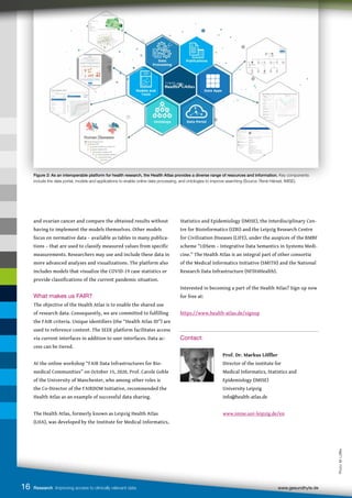 Figure 2: As an interoperable platform for health research, the Health Atlas provides a diverse range of resources and information. Key components
include the data portal, models and applications to enable online data processing, and ontologies to improve searching (Source: René Hänsel, IMISE).
16 Research Improving access to clinically relevant data www.gesundhyte.de
and ovarian cancer and compare the obtained results without
having to implement the models themselves. Other models
focus on normative data – available as tables in many publica-
tions – that are used to classify measured values from specific
measurements. Researchers may use and include these data in
more advanced analyses and visualizations. The platform also
includes models that visualize the COVID-19 case statistics or
provide classifications of the current pandemic situation.
What makes us FAIR?
The objective of the Health Atlas is to enable the shared use
of research data. Consequently, we are committed to fulfilling
the FAIR criteria. Unique identifiers (the “Health Atlas ID”) are
used to reference content. The SEEK platform facilitates access
via current interfaces in addition to user interfaces. Data ac-
cess can be tiered.
At the online workshop “FAIR Data Infrastructures for Bio-
medical Communities” on October 15, 2020, Prof. Carole Goble
of the University of Manchester, who among other roles is
the Co-Director of the FAIRDOM Initiative, recommended the
Health Atlas as an example of successful data sharing.
The Health Atlas, formerly known as Leipzig Health Atlas
(LHA), was developed by the Institute for Medical Informatics,
Statistics and Epidemiology (IMISE), the Interdisciplinary Cen-
tre for Bioinformatics (IZBI) and the Leipzig Research Centre
for Civilization Diseases (LIFE), under the auspices of the BMBF
scheme “i:DSem – Integrative Data Semantics in Systems Medi-
cine.” The Health Atlas is an integral part of other consortia
of the Medical Informatics Initiative (SMITH) and the National
Research Data Infrastructure (NFDI4Health).
Interested in becoming a part of the Health Atlas? Sign up now
for free at:
https://www.health-atlas.de/signup
Contact:
		
Prof. Dr. Markus Löffler
		 Director of the institute for
		 Medical Informatics, Statistics and 		
		 Epidemiology (IMISE)
		 University Leipzig
		 info@health-atlas.de
		www.imise.uni-leipzig.de/en
Photo:
M.
Löffler
 