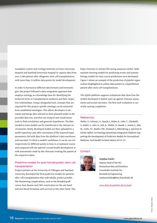 18 Research Improving access to clinically relevant data www.gesundhyte.de
transplant centers and virology institutes at Essen University
Hospital and Saarland University Hospital to capture data from
over 2,500 patients after allogeneic stem cell transplantation,
with more than 15 million data points for model development.
In order to harmonize different data formats and terminolo-
gies, the project followed a data integration approach that
employs ontology as a knowledge base for identifying the
technical terms in transplantation medicine and their respec-
tive relationships. Using a designated tool, concepts that are
required for this project-specific ontology can be extracted
from established ontologies. This allows developers to an-
notate and merge data relevant to their planned model in the
provided data sets, and then use analysis and visualization
tools to find correlations and generate hypotheses. The data
needed to train models can be transferred to the relevant en-
vironments. Newly developed models are then uploaded to a
model repository and, after annotation of the required input
parameters, fed with data from the platform’s data warehouse
and executed. To check a model’s usefulness, it can be run ret-
rospectively for different points in time in a treatment course
and compared with the patient’s actual health development or
with assessments made by the clinicians treating the patient at
the respective dates.
Predictive models for post-hematopoietic stem cell
transplantation
Project partners at the University of Tübingen and Saarland
University developed the first predictive models for patients
after cell transplantation that individually predict possible
life-threatening complications, such as the dreaded graft-
versus-host disease and CMV reactivation on the one hand
and new blood formation and survival on the other hand. This
helps clinicians to initiate life-saving measures earlier. Both
machine learning models for predicting events and systems
biology models for time course predictions were developed.
Figure 3 shows an example of the prediction of platelet regen-
eration (highlighted as yellow data points) in a hypothetical
patient after stem cell transplantation.
The XplOit platform supports evaluations that show how the
models developed in XplOit stack up against clinician assess-
ments and actual outcomes. The first such evaluation is cur-
rently nearing completion.
References:
Weiler, G., Schwarz, U., Rauch, J., Rohm, K., Lehr, T., Theobald,
S., Kiefer, S., Götz, K., Och, K., Pfeifer, N., Handl, L., Smola, S., Ihle,
M., Turki, AT., Beelen, DW., Rissland, J., Bittenbring, J. and Graf, N.
(2018). XplOit: An Ontology-Based Data Integration Platform Sup-
porting the Development of Predictive Models for Personalized
Medicine. Stud Health Technol Inform.247:21-25.
Contact:
		
		Stephan Kiefer
		 Deputy Head of the WG
		 Biomedical data and bioethics
		 Fraunhofer Institute for
		 Biomedical Engineering
		 stephan.kiefer@ibmt.fraunhofer.de
		www.ibmt.fraunhofer.de/en.html
Photo:
Stephan
Kiefer
 